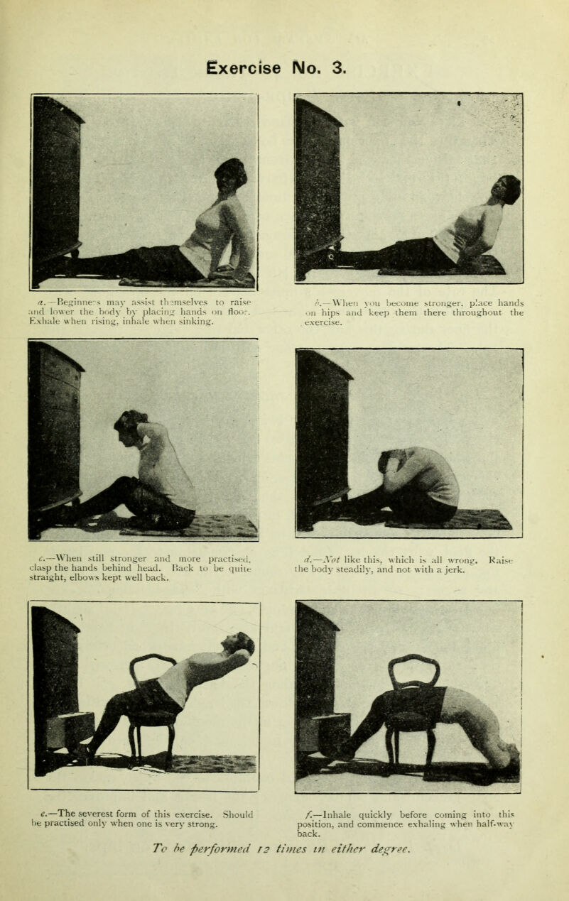 c.—When still stronger and more practised, clasp the hands behind head. Back to be quite straight, elbows kept well back. d.—Not like this, which is all wrong. Raise the body steadily, and not with a jerk. e.—The severest form of this exercise. Should he practised only when one is very strong. To be performed r2 f.—Inhale quickly before coming into this position, and commence exhaling when half-way back. times in either degree. a.—Beginners may assist themselves to raise and lower the body by placing hands on floor. Exhale when rising, inhale when sinking. /’.— When you become stronger, place hands on hips and keep them there throughout the exercise.