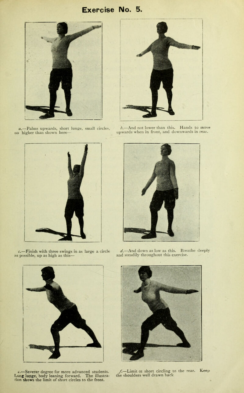 no .—Palms upwards, short lunge, small circles, higher than shown here— b.—And not lower than this. Hands to move upwards when in front, and downwards in rear. c.—Finish with three swings in as large a circle as possible, up as high as this— d.—And down as low as this. Breathe deeply and steadily throughout this exercise. e.—Severer degree for more advanced students. Bong lupge, body leaning forward. The illustra- tion shows the limit of short circles to the front. f.—Limit ot short circling to the rear. Keep the shoulders well drawn back