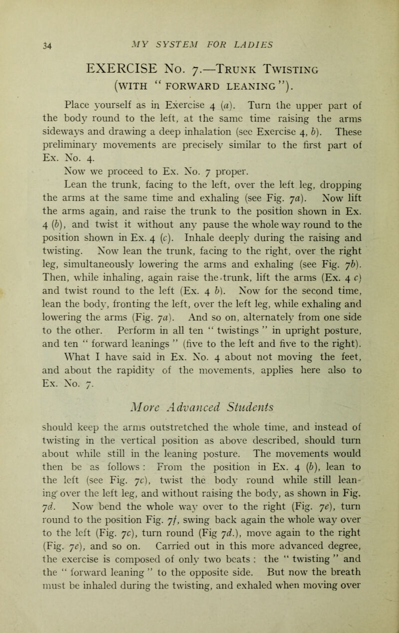 EXERCISE No. 7.—Trunk Twisting (with “forward leaning”). Place yourself as in Exercise 4 (a). Turn the upper part of the body round to the left, at the same time raising the arms sideways and drawing a deep inhalation (sec Exercise 4, b). These preliminary movements are precisely similar to the first part of Ex. No. 4. Now we proceed to Ex. No. 7 proper. Lean the trunk, facing to the left, over the left leg, dropping the arms at the same time and exhaling (see Fig. ya). Now lift the arms again, and raise the trunk to the position shown in Ex. 4 (b), and twist it without any pause the whole way round to the position shown in Ex. 4 (c). Inhale deeply during the raising and twisting. Now lean the trunk, facing to the right, over the right leg, simultaneously lowering the arms and exhaling (see Fig. 76). Then, while inhaling, again raise the.trunk, lift the arms (Ex. 4 c) and twist round to the left (Ex. 4 b). Now for the second time, lean the bod}T, fronting the left, over the left leg, while exhaling and lowering the arms (Fig. ya). And so on, alternately from one side to the other. Perform in all ten “ twistings ” in upright posture, and ten “ forward leanings ” (five to the left and five to the right). What I have said in Ex. No. 4 about not moving the feet, and about the rapidity of the movements, applies here also to Ex. No. 7. More Advanced Students should keep the arms outstretched the whole time, and instead of twisting in the vertical position as above described, should turn about while still in the leaning posture. The movements would then be as follows : From the position in Ex. 4 (b), lean to the left (see Fig. yc), twist the body round while still lean- ing- over the left leg, and without raising the body, as shown in Fig. yd. Now bend the whole way over to the right (Fig. ye), turn round to the position Fig. 7/, swing back again the whole way over to the left (Fig. yc), turn round (Fig yd.), move again to the right (Fig. ye), and so on. Carried out in this more advanced degree, the exercise is composed of only two beats : the “ twisting ” and the “ forward leaning ” to the opposite side. But now the breath must be inhaled during the twisting, and exhaled when moving over