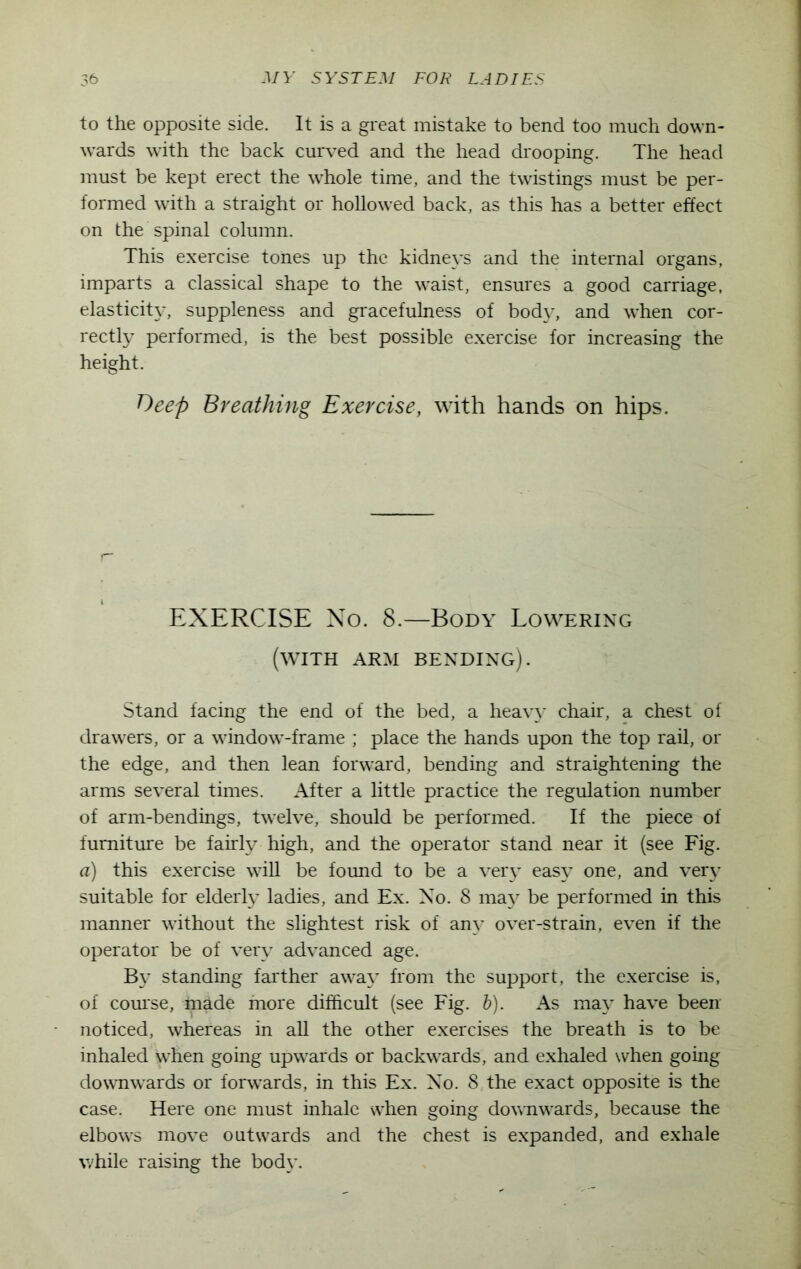 to the opposite side. It is a great mistake to bend too much down- wards with the back curved and the head drooping. The head must be kept erect the whole time, and the twistings must be per- formed with a straight or hollowed back, as this has a better effect on the spinal column. This exercise tones up the kidneys and the internal organs, imparts a classical shape to the waist, ensures a good carriage, elasticity, suppleness and gracefulness of body, and when cor- rectly performed, is the best possible exercise for increasing the height. Deep Breathing Exercise, with hands on hips. EXERCISE No. 8.—Body Lowering (with arm bending). Stand facing the end of the bed, a heavy chair, a chest of drawers, or a window-frame ; place the hands upon the top rail, or the edge, and then lean forward, bending and straightening the arms several times. After a little practice the regulation number of arm-bendings, twelve, should be performed. If the piece of furniture be fairly high, and the operator stand near it (see Fig. a) this exercise will be found to be a very easy one, and very suitable for elderly ladies, and Ex. No. 8 may be performed in this manner without the slightest risk of any over-strain, even if the operator be of very advanced age. By standing farther away from the support, the exercise is, of course, made more difficult (see Fig. b). As may have been noticed, whereas in all the other exercises the breath is to be inhaled when going upwards or backwards, and exhaled when going downwards or forwards, in this Ex. No. 8 the exact opposite is the case. Here one must inhale when going downwards, because the elbows move outwards and the chest is expanded, and exhale while raising the body.