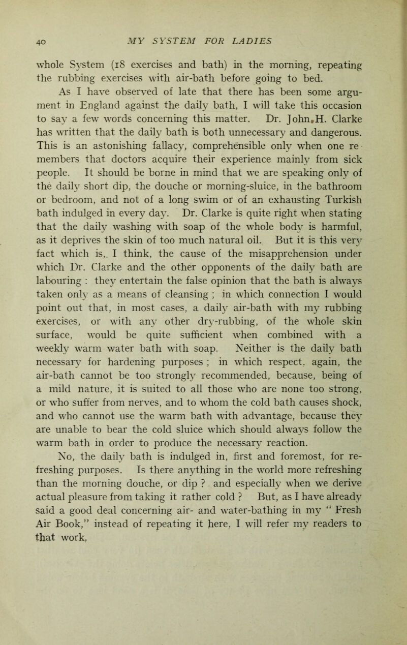 whole System (18 exercises and bath) in the morning, repeating the rubbing exercises with air-bath before going to bed. As I have observed of late that there has been some argu- ment in England against the daily bath, I will take this occasion to say a few words concerning this matter. Dr. John,H. Clarke has written that the daily bath is both unnecessary and dangerous. This is an astonishing fallacy, comprehensible only when one re members that doctors acquire their experience mainly from sick people. It should be borne in mind that we are speaking only of the daily short dip, the douche or morning-sluice, in the bathroom or bedroom, and not of a long swim or of an exhausting Turkish bath indulged in every da}\ Dr. Clarke is quite right when stating that the daily washing with soap of the whole body is harmful, as it deprives the skin of too much natural oil. But it is this very fact which is, I think, the cause of the misapprehension under which Dr. Clarke and the other opponents of the daily bath are labouring : they entertain the false opinion that the bath is always taken only as a means of cleansing ; in which connection I would point out that, in most cases, a daily air-bath with my rubbing exercises, or with any other dry-rubbing, of the whole skin surface, would be quite sufficient when combined with a weekly warm water bath with soap. Neither is the daily bath necessary for hardening purposes ; in which respect, again, the air-bath cannot be too strongly recommended, because, being of a mild nature, it is suited to all those who are none too strong, or who suffer from nerves, and to whom the cold bath causes shock, and who cannot use the warm bath with advantage, because they are unable to bear the cold sluice which should always follow the warm bath in order to produce the necessary reaction. No, the daily bath is indulged in, first and foremost, for re- freshing purposes. Is there anything in the world more refreshing than the morning douche, or dip ? and especially when we derive actual pleasure from taking it rather cold ? But, as I have already said a good deal concerning air- and water-bathing in my “ Fresh Air Book,” instead of repeating it here, I will refer my readers to that work,