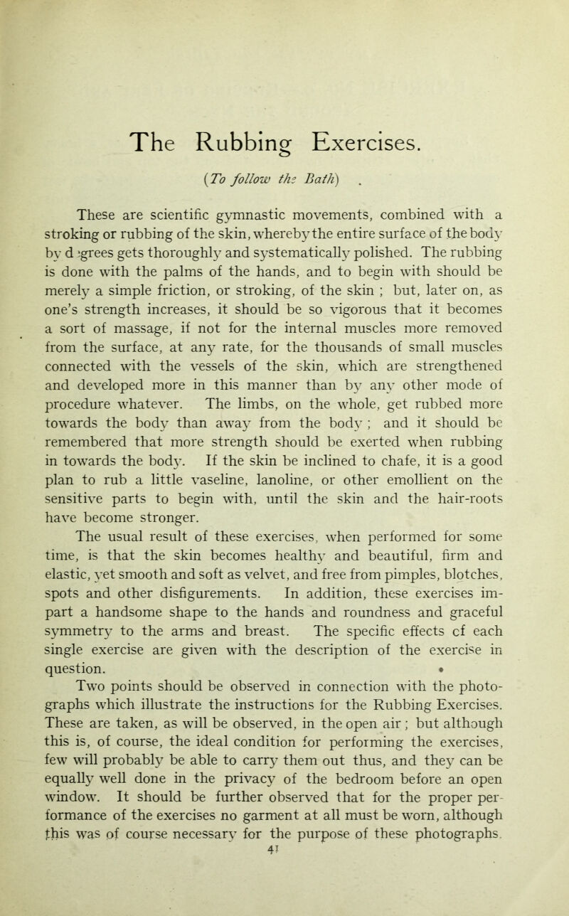 {To follow the Bath) These are scientific gymnastic movements, combined with a stroking or rubbing of the skin, whereby the entire surface of thebody by d agrees gets thoroughly and systematically polished. The rubbing is done with the palms of the hands, and to begin with should be merely a simple friction, or stroking, of the skin ; but, later on, as one’s strength increases, it should be so vigorous that it becomes a sort of massage, if not for the internal muscles more removed from the surface, at any rate, for the thousands of small muscles connected with the vessels of the skin, which are strengthened and developed more in this manner than by any other mode of procedure whatever. The limbs, on the whole, get rubbed more towards the body than away from the body; and it should be remembered that more strength should be exerted when rubbing in towards the body. If the skin be inclined to chafe, it is a good plan to rub a little vaseline, lanoline, or other emollient on the sensitive parts to begin with, until the skin and the hair-roots have become stronger. The usual result of these exercises, when performed for some time, is that the skin becomes health}7 and beautiful, firm and elastic, yet smooth and soft as velvet, and free from pimples, blotches, spots and other disfigurements. In addition, these exercises im- part a handsome shape to the hands and roundness and graceful symmetry to the arms and breast. The specific effects cf each single exercise are given with the description of the exercise in question. • Two points should be observed in connection with the photo- graphs which illustrate the instructions for the Rubbing Exercises. These are taken, as will be observed, in the open air; but although this is, of course, the ideal condition for performing the exercises, few will probably be able to carry them out thus, and they can be equally well done in the privacy of the bedroom before an open window. It should be further observed that for the proper per formance of the exercises no garment at all must be worn, although this was of course necessary for the purpose of these photographs 4?