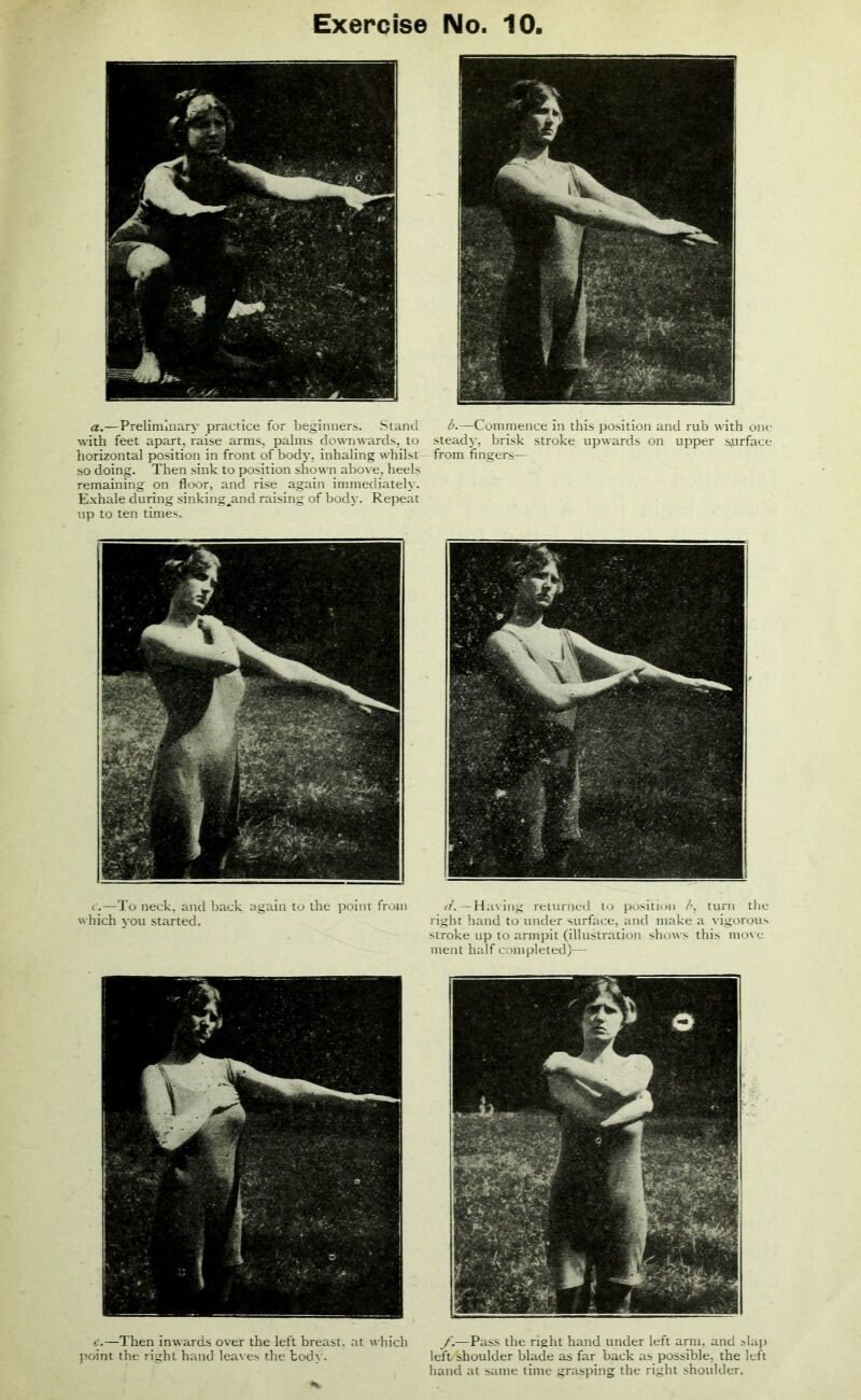 a.—Preliminary practice for beginners. Stand ^.—Commence in this position and rub with one with feet apart, raise arms, palms downwards, to steady, brisk stroke upwards on upper surface- horizontal position in front of body, inhaling whilst from fingers— so doing. Then sink to position shown above, heels remaining on floor, and rise again immediately. Exhale during sinking^and raising of body. Repeat up to ten times. c.—To neck, and back again to the point from which you started. d. —Having returned to position b, turn the right hand to under surface, and make a vigorous stroke up to armpit (illustration shows this move- ment half completed)— e.—Then inwards over the left breast, at which point the right hand leaves the body. f.—Pass the right hand under left arm, and slap left/shoulder blade as far back as possible, the left hand at same time grasping the right shoulder.