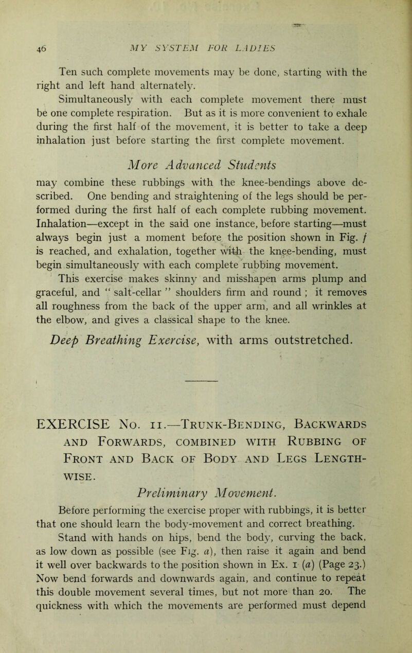 Ten such complete movements may be done, starting with the right and left hand alternately. Simultaneously with each complete movement there must be one complete respiration. But as it is more convenient to exhale during the first half of the movement, it is better to take a deep inhalation just before starting the first complete movement. More Advanced Students may combine these rubbings with the knee-bendings above de- scribed. One bending and straightening of the legs should be per- formed during the first half of each complete rubbing movement. Inhalation—except in the said one instance, before starting—must always begin just a moment before the position shown in Fig. / is reached, and exhalation, together wi-t-h the kn^e-bending, must begin simultaneously with each complete rubbing movement. This exercise makes skinny and misshapen arms plump and graceful, and “ salt-cellar ” shoulders firm and round ; it removes all roughness from the back of the upper arm, and all wrinkles at the elbow, and gives a classical shape to the knee. Deep Breathing Exercise, with arms outstretched. EXERCISE No. n.—Trunk-Bending, Backwards and Forwards, combined with Rubbing of Front and Back of Body and Legs Length- wise. Preliminary Movement. Before performing the exercise proper with rubbings, it is better that one should learn the body-movement and correct breathing. Stand with hands on hips, bend the body, curving the back, as low down as possible (see Fig. a), then raise it again and bend it well over backwards to the position shown in Ex. i (a) (Page 23.) Now bend forwards and downwards again, and continue to repeat this double movement several times, but not more than 20. The quickness with which the movements are performed must depend