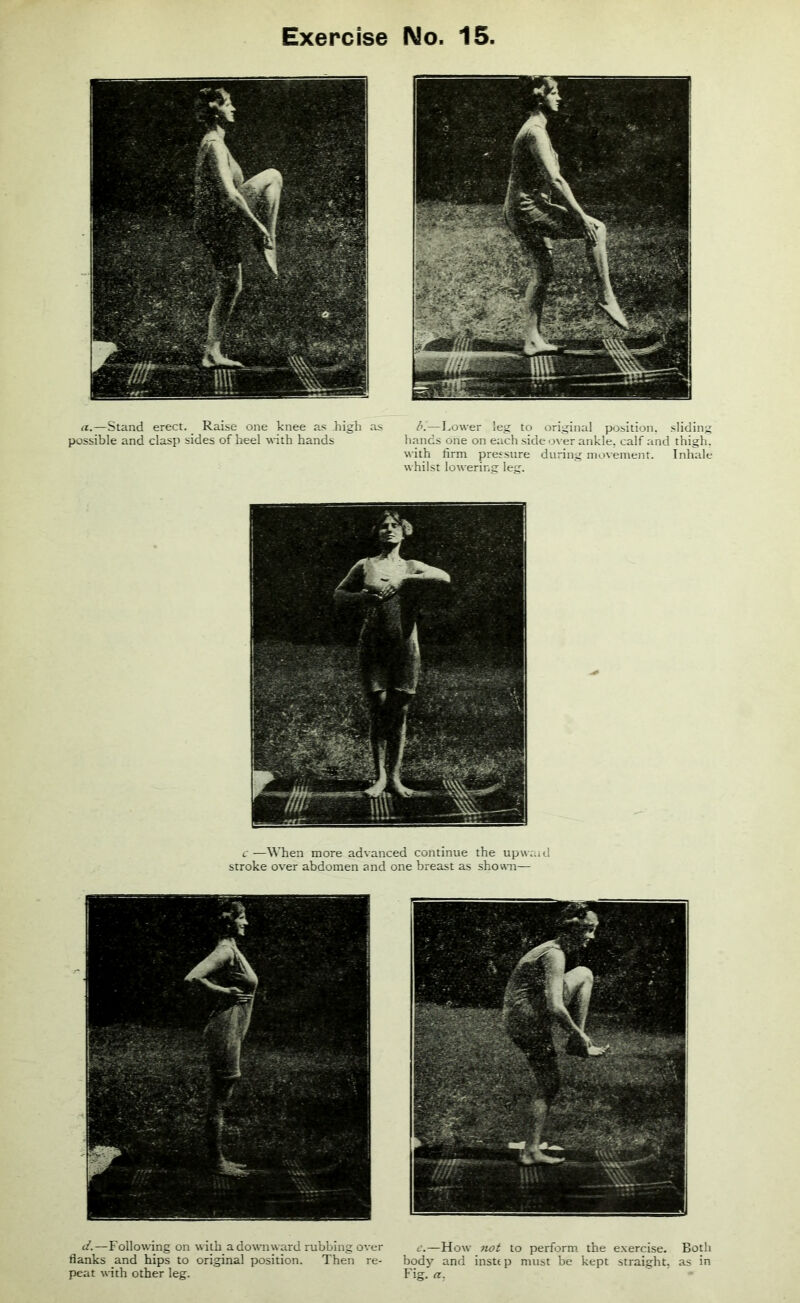 a.—Stand erect. Raise one knee as high as possible and clasp sides of heel with hands b.—Lower leg to original position, sliding hands one on each side over ankle, calf and thigh, with firm pressure during movement. Inhale whilst lowering leg. c—When more advanced continue the upward stroke over abdomen and one breast as shown— d.—Following on with a downward rubbing over flanks and hips to original position. Then re- peat with other leg. c.—How not to perform the exercise. Both body and instep must be kept straight, as in Fig. a.