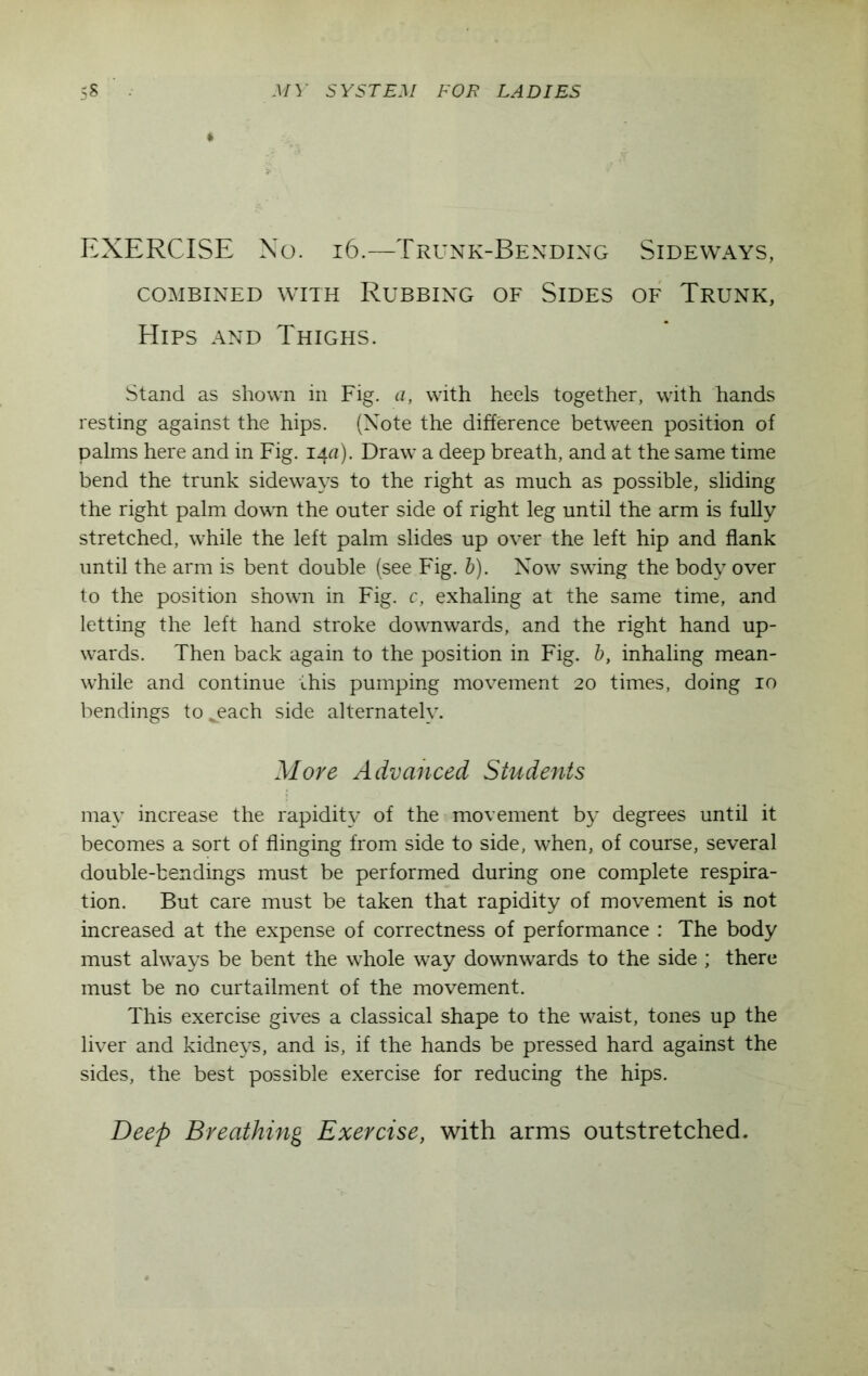 EXERCISE No. 16.—Trunk-Bending Sideways, COMBINED WITH RUBBING OF SlDES OF TRUNK, Hips and Thighs. Stand as shown in Fig. a, with heels together, with hands resting against the hips. (Note the difference between position of palms here and in Fig. lAa). Draw a deep breath, and at the same time bend the trunk sideways to the right as much as possible, sliding the right palm down the outer side of right leg until the arm is fully stretched, while the left palm slides up over the left hip and flank until the arm is bent double (see Fig. b). Now swing the body over to the position shown in Fig. c, exhaling at the same time, and letting the left hand stroke downwards, and the right hand up- wards. Then back again to the position in Fig. b, inhaling mean- while and continue this pumping movement 20 times, doing 10 bendings tojeach side alternately. More Advanced Students may increase the rapidity of the movement by degrees until it becomes a sort of flinging from side to side, when, of course, several double-bendings must be performed during one complete respira- tion. But care must be taken that rapidity of movement is not increased at the expense of correctness of performance : The body must always be bent the whole way downwards to the side ; there must be no curtailment of the movement. This exercise gives a classical shape to the waist, tones up the liver and kidneys, and is, if the hands be pressed hard against the sides, the best possible exercise for reducing the hips.