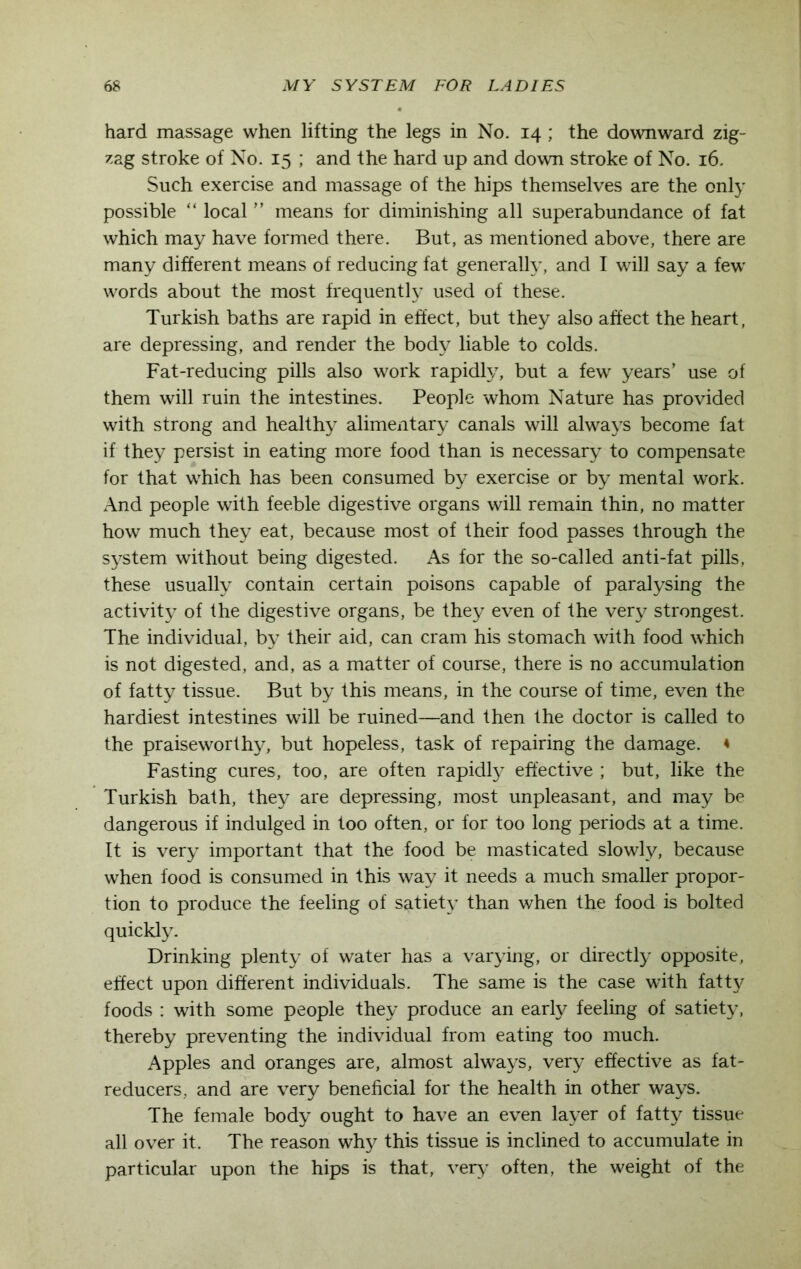 hard massage when lifting the legs in No. 14; the downward zig- zag stroke of No. 15 ; and the hard up and down stroke of No. 16. Such exercise and massage of the hips themselves are the only possible “ local ” means for diminishing all superabundance of fat which may have formed there. But, as mentioned above, there are many different means of reducing fat generally, and I will say a few words about the most frequently used of these. Turkish baths are rapid in effect, but they also affect the heart, are depressing, and render the body liable to colds. Fat-reducing pills also work rapidly, but a few years’ use of them will ruin the intestines. People whom Nature has provided with strong and healthy alimentary canals will always become fat if they persist in eating more food than is necessary to compensate for that which has been consumed by exercise or by mental work. And people with feeble digestive organs will remain thin, no matter how much they eat, because most of their food passes through the system without being digested. As for the so-called anti-fat pills, these usually contain certain poisons capable of paralysing the activity of the digestive organs, be they even of the very strongest. The individual, by their aid, can cram his stomach with food which is not digested, and, as a matter of course, there is no accumulation of fatty tissue. But by this means, in the course of time, even the hardiest intestines will be ruined—and then the doctor is called to the praiseworthy, but hopeless, task of repairing the damage. « Fasting cures, too, are often rapidly effective ; but, like the Turkish bath, they are depressing, most unpleasant, and may be dangerous if indulged in too often, or for too long periods at a time. It is very important that the food be masticated slowly, because when food is consumed in this way it needs a much smaller propor- tion to produce the feeling of satiety than when the food is bolted quickly. Drinking plenty of water has a varying, or directly opposite, effect upon different individuals. The same is the case with fatty foods : with some people they produce an early feeling of satiety, thereby preventing the individual from eating too much. Apples and oranges are, almost always, very effective as fat- reducers, and are very beneficial for the health in other ways. The female body ought to have an even layer of fatty tissue all over it. The reason why this tissue is inclined to accumulate in particular upon the hips is that, very often, the weight of the