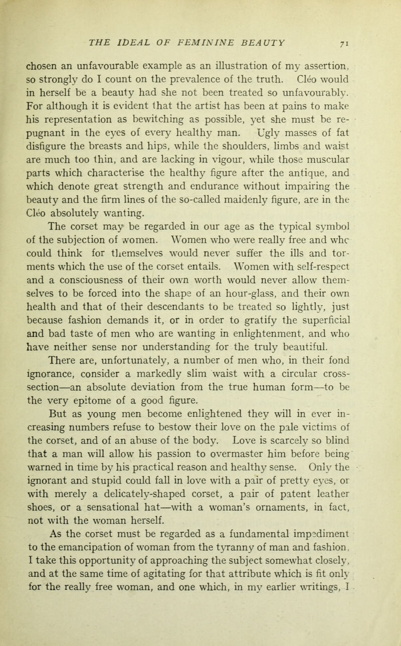 chosen an unfavourable example as an illustration of my assertion, so strongly do I count on the prevalence of the truth. Cleo would in herself be a beauty had she not been treated so unfavourably. For although it is evident that the artist has been at pains to make his representation as bewitching as possible, yet she must be re- pugnant in the eyes of every healthy man. Ugly masses of fat disfigure the breasts and hips, while the shoulders, limbs and waist are much too thin, and are lacking in vigour, while those muscular parts which characterise the healthy figure after the antique, and which denote great strength and endurance without impairing the beauty and the firm lines of the so-called maidenly figure, are in the Cleo absolutely wanting. The corset may be regarded in our age as the typical symbol of the subjection of women. Women who were really free and whc could think for themselves would never suffer the ills and tor- ments which the use of the corset entails. Women with self-respect and a consciousness of their own worth would never allow them- selves to be forced into the shape of an hour-glass, and their own health and that of their descendants to be treated so lightly, just because fashion demands it, or in order to gratify the superficial and bad taste of men who are wanting in enlightenment, and who have neither sense nor understanding for the truly beautiful. There are, unfortunately, a number of men who, in their fond ignorance, consider a markedly slim waist with a circular cross- section—an absolute deviation from the true human form—to be the very epitome of a good figure. But as young men become enlightened they will in ever in- creasing numbers refuse to bestow their love on the pale victims of the corset, and of an abuse of the body. Love is scarcely so blind that a man will allow his passion to overmaster him before being warned in time by his practical reason and healthy sense. Only the ignorant and stupid could fall in love with a pair of pretty eyes, or with merely a delicately-shaped corset, a pair of patent leather shoes, or a sensational hat—with a woman’s ornaments, in fact, not with the woman herself. As the corset must be regarded as a fundamental impediment to the emancipation of woman from the tyranny of man and fashion. I take this opportunity of approaching the subject somewhat closely, and at the same time of agitating for that attribute which is fit only for the really free woman, and one which, in my earlier writings, I