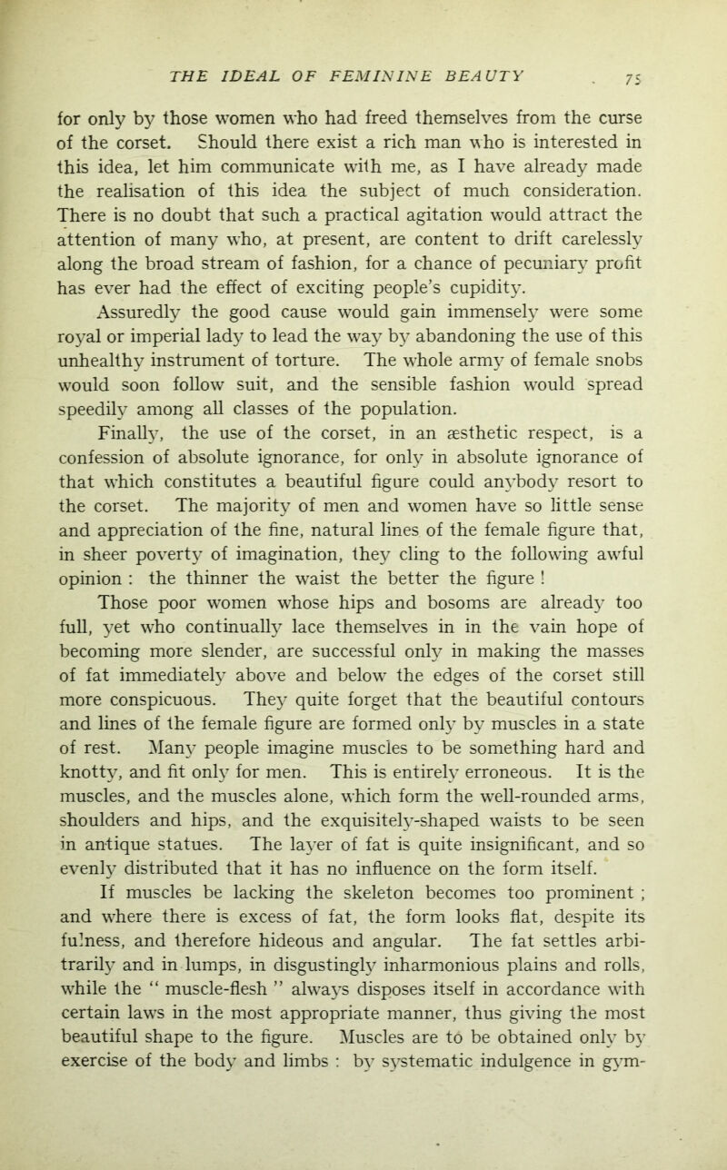 for only by those women who had freed themselves from the curse of the corset. Should there exist a rich man who is interested in this idea, let him communicate with me, as I have already made the realisation of this idea the subject of much consideration. There is no doubt that such a practical agitation w^ould attract the attention of many who, at present, are content to drift carelessly along the broad stream of fashion, for a chance of pecuniary profit has ever had the effect of exciting people’s cupidity. Assuredly the good cause would gain immensely were some royal or imperial lady to lead the way by abandoning the use of this unhealthy instrument of torture. The whole army of female snobs would soon follow suit, and the sensible fashion would spread speedily among all classes of the population. Finally, the use of the corset, in an aesthetic respect, is a confession of absolute ignorance, for only in absolute ignorance of that wdiich constitutes a beautiful figure could anybody resort to the corset. The majority of men and women have so little sense and appreciation of the fine, natural lines of the female figure that, in sheer poverty of imagination, they cling to the following awful opinion : the thinner the waist the better the figure ! Those poor women whose hips and bosoms are already too full, yet who continually lace themselves in in the vain hope of becoming more slender, are successful only in making the masses of fat immediately above and below the edges of the corset still more conspicuous. They quite forget that the beautiful contours and lines of the female figure are formed only by muscles in a state of rest. Many people imagine muscles to be something hard and knotty, and fit only for men. This is entirely erroneous. It is the muscles, and the muscles alone, which form the well-rounded arms, shoulders and hips, and the exquisitely-shaped waists to be seen in antique statues. The layer of fat is quite insignificant, and so evenfy distributed that it has no influence on the form itself. If muscles be lacking the skeleton becomes too prominent; and where there is excess of fat, the form looks flat, despite its fulness, and therefore hideous and angular. The fat settles arbi- trarily and in lumps, in disgustingly inharmonious plains and rolls, while the “ muscle-flesh ” always disposes itself in accordance wfith certain laws in the most appropriate manner, thus giving the most beautiful shape to the figure. Muscles are to be obtained only by exercise of the body and limbs : by systematic indulgence in gym-