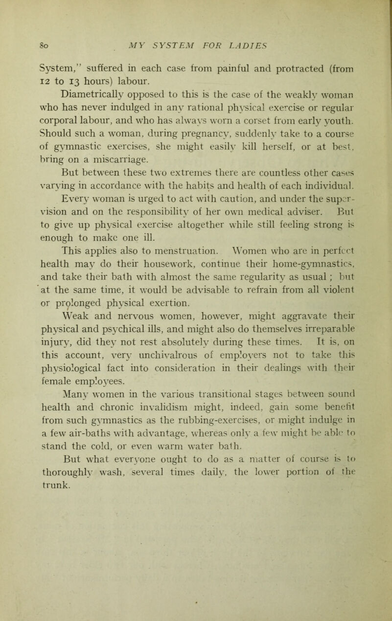 System,” suffered in each case from painful and protracted (from 12 to 13 hours) labour. Diametrically opposed to this is the case of the weakly woman who has never indulged in any rational physical exercise or regular corporal labour, and who has always worn a corset from early youth. Should such a woman, during pregnancy, suddenly take to a course of gymnastic exercises, she might easily kill herself, or at best, bring on a miscarriage. But between these two extremes there are countless other cases varying in accordance with the habits and health of each individual. Every woman is urged to act with caution, and under the super- vision and on the responsibility of her own medical adviser. But to give up physical exercise altogether while still feeling strong is enough to make one ill. This applies also to menstruation. Women who are in perfect health may do their housework, continue their home-gymnastics, and take their bath with almost the same regularity as usual; but at the same time, it would be advisable to refrain from all violent or prolonged physical exertion. Weak and nervous women, however, might aggravate their physical and psychical ills, and might also do themselves irreparable injury, did they not rest absolutely during these times. It is, on this account, very unchivalrous of employers not to take this physiological fact into consideration in their dealings with their female employees. Many women in the various transitional stages between sound health and chronic invalidism might, indeed, gain some benefit from such gymnastics as the rubbing-exercises, or might indulge in a few air-baths with advantage, whereas only a few might be able to stand the cold, or even warm water bath. But what everyone ought to do as a matter of course is to thoroughly wash, several times daily, the lower portion ol the trunk.