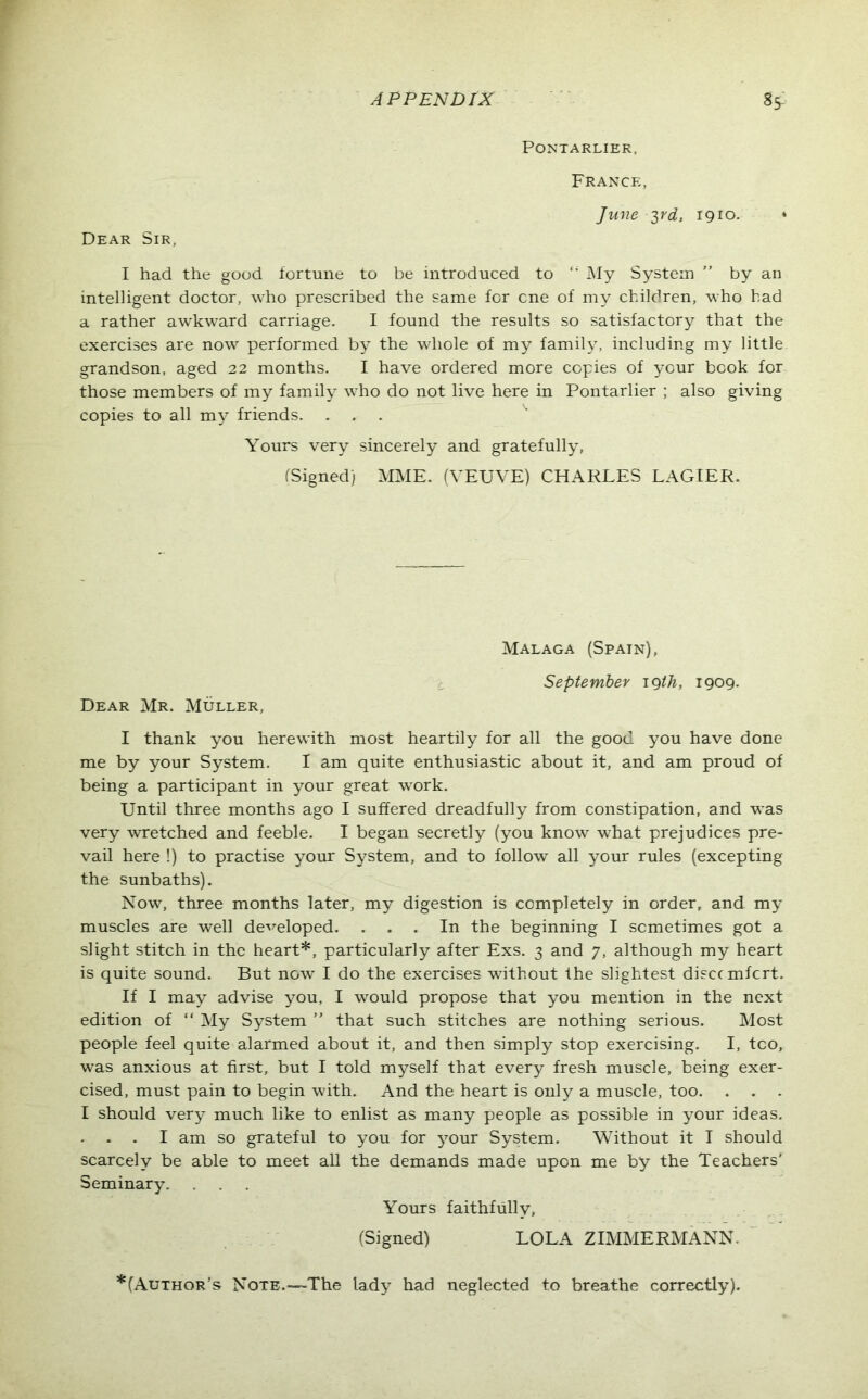 PONTARLIER, France, June yd, 1910. * Dear Sir, I had the good fortune to be introduced to My System ” by an intelligent doctor, who prescribed the same for cne of my children, who bad a rather awkward carriage. I found the results so satisfactory that the exercises are now performed by the whole of my family, including my little grandson, aged 22 months. I have ordered more copies of your book for those members of my family who do not live here in Pontarlier ; also giving copies to all my friends. Yours very sincerely and gratefully, (Signed) MME. (VEUVE) CHARLES LAGIER. Malaga (Spain), September 19 th, 1909- Dear Mr. Muller, I thank you herewith most heartily for all the good you have done me by your System. I am quite enthusiastic about it, and am proud of being a participant in your great work. Until three months ago I suffered dreadfully from constipation, and was very wretched and feeble. I began secretly (you know what prejudices pre- vail here !) to practise your System, and to follow all your rules (excepting the sunbaths). Now, three months later, my digestion is completely in order, and my muscles are well developed. ... In the beginning I sometimes got a slight stitch in the heart*, particularly after Exs. 3 and 7, although my heart is quite sound. But now I do the exercises without the slightest disccmfcrt. If I may advise you, I would propose that you mention in the next edition of “ My System ” that such stitches are nothing serious. Most people feel quite alarmed about it, and then simply stop exercising. I, too, was anxious at first, but I told myself that every fresh muscle, being exer- cised, must pain to begin with. And the heart is only a muscle, too. . . . I should very much like to enlist as many people as possible in your ideas. . . . I am so grateful to you for your System. Without it I should scarcely be able to meet all the demands made upon me by the Teachers’ Seminary. Yours faithfully, (Signed) LOLA ZIMMERMANN. *(Author’s Note.—The lady had neglected to breathe correctly).