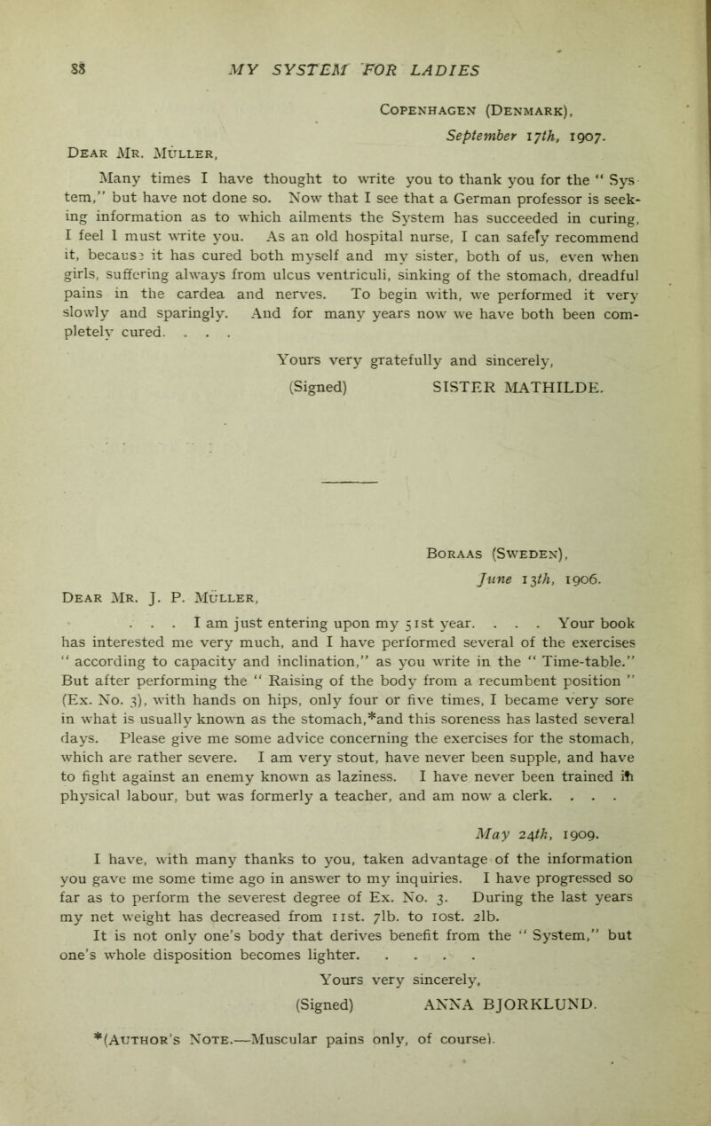 Copenhagen (Denmark), September 17th, 190 7. Dear Mr. Muller, Many times I have thought to write you to thank you for the “ Sys tern,” but have not done so. Now that I see that a German professor is seek- ing information as to which ailments the System has succeeded in curing, I feel 1 must write you. As an old hospital nurse, I can safety recommend it, because it has cured both myself and my sister, both of us, even when girls, suffering always from ulcus ventriculi, sinking of the stomach, dreadful pains in the cardea and nerves. To begin with, we performed it very slowly and sparingly. And for many years now we have both been com- pletely cured. . . . Yours very gratefully and sincerely, (Signed) SISTER MATHILDE. Boraas (Sweden), Dear Mr. J. P. Muller, June 13th, 1906. . . I am just entering upon my 51st year. . . . Your book has interested me very much, and I have performed several of the exercises “ according to capacity and inclination,” as you write in the “ Time-table.” But after performing the “ Raising of the body from a recumbent position ” (Ex. No. 3), with hands on hips, only four or five times, I became very sore in what is usually known as the stomach,*and this soreness has lasted several days. Please give me some advice concerning the exercises for the stomach, which are rather severe. I am very stout, have never been supple, and have to fight against an enemy known as laziness. I have never been trained ifi physical labour, but was formerly a teacher, and am now a clerk. . . . May 24tk, 1909. I have, with many thanks to you, taken advantage of the information you gave me some time ago in answer to my inquiries. I have progressed so far as to perform the severest degree of Ex. No. 3. During the last years my net weight has decreased from 11st. 71b. to lost. 2lb. It is not only one’s body that derives benefit from the “ System,” but one’s whole disposition becomes lighter Yours very sincerely, (Signed) ANNA BJORKLUND. * (Author’s Note.—Muscular pains only, of course!.