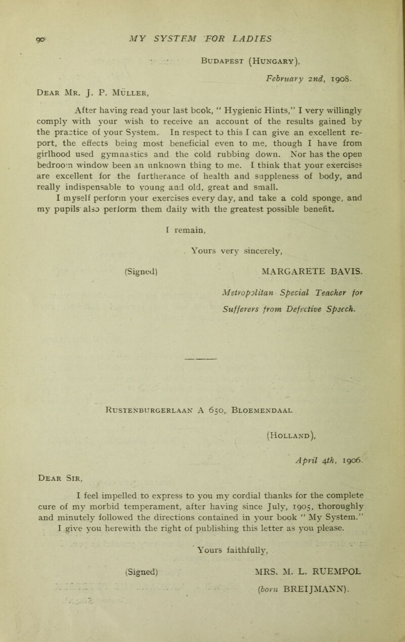 Budapest (Hungary), February 2nd, 1908- DEAR Mr. J. P. Muller, After having read your last book, “ Hygienic Hints,” I very willingly comply with your wish to receive an account of the results gained by the practice of your System. In respect to this I can give an excellent re- port, the effects being most beneficial even to me, though I have from girlhood used gymnastics and the cold rubbing down. Nor has the open bedroom window been an unknown thing to me. I think that your exercises are excellent for the furtherance of health and suppleness of body, and really indispensable to young and old, great and small. I myself perform your exercises every day, and take a cold sponge, and my pupils also perform them daily with the greatest possible benefit. I remain, Yours very sincerely, (Signed) MARGARETE BAVIS. Metropolitan Special Teacher for Sufferers from Defective Speech. Rustenburgerlaan A 650, Bloemendaal (Holland), April 4th, 1906. Dear Sir, I feel impelled to express to you my cordial thanks for the complete cure of my morbid temperament, after having since July, 1905, thoroughly and minutely followed the directions contained in your book “ My System.” I give you herewith the right of publishing this letter as you please. Yours faithfully, (Signed) MRS. M. L. RUEMPOL [born BREIJMANN).