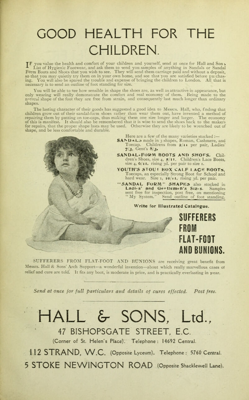 GOOD HEALTH FOR THE CHILDREN. TF you value the health and comfort of your children and yourself, send at once for Hall and Sons last of Hygienic Footwear, and ask them to send you samples of anything in Sandals or Sandal Form Boots and Shoes that you wish to see. They will send them carriage paid and without a deposit, so that you may quietly try them on in your own home, and see that you are satisfied belore purchas- ing. You will also be spared the trouble and expense of bringing the children to London. All that is necessary is to send an outline of foot standing for size. You will be able to see how sensible in shape the shoes are, as well as attractive in appearance, but only wearing will really demonstrate the comfort and real economy of them. Being made to the natural shape of the foot they are free from strain, and consequently last much longer than ordinary' shapes. The lasting character of their goods has suggested a good idea to Messrs. Hall, who, finding that children grow out of their sandal-form shoes rather than wear them out, have invented a method of repairing them by putting on toe-caps, thus making them one size longer and larger. The economy of this is manifest. It should also be remembered that it is wise to send the shoes back to the makers for repairs, that the proper shape lasts may be used. Otherwise they are likely to be wrenched out of shape, and be less comfortable and durable. Here are a few of the many varieties stocked :— SAMJaLj made in 3 shapes, Roman, Cashmere, and Toecap. Childrens from 2 11 per pair, Ladies’ 7/3, Gent’s 8/3. SANDAL-FORM BOOTS AND SHOFS. Chil- dren's Shoes, size 4, 5/11. Children’s Lace Boots, size 4, 6/11, rising 3d. per pair to size r. YOUTH’S STOU1 BOX CALF I ACF ROOTS. Toecaps, an especially Strong Boot for School and hard wear. Size 1, it), 1 1, rising 3d. per pair. “SANDAL FORM SHAPES also stocked in LadLs' and Lientlemt-n’s Siz»s. Samples sent free for inspection, post free, on mentioning “My System.” Send_outline of foot standing. Write for Illustrated Catalogue. SUFFERERS FROM FLAT-FOOT AND BUNIONS. SUFFERERS FROM FLAT-FOOT AND BUNIONS are receiving great benefit from Messrs. Hall & Sons’ Arch Support—a wonderful invention—about which really marvellous cases of relief and cure are told. It fits any boot, is moderate in price, and is practically everlasting in year. Send at once for full particulars and details of cures effected. Post free. HALL £r SONS, Ltd., 47 B1SHOPSGATE STREET, E.C. (Corner of St. Helen's Place). Telephone: M692 Central. 112 STRAND, W.C. (Opposite Lyceum). Telephone: 5760 Central. 5 STOKE NEWINGTON ROAD (Opposite Shacklewell Lane),