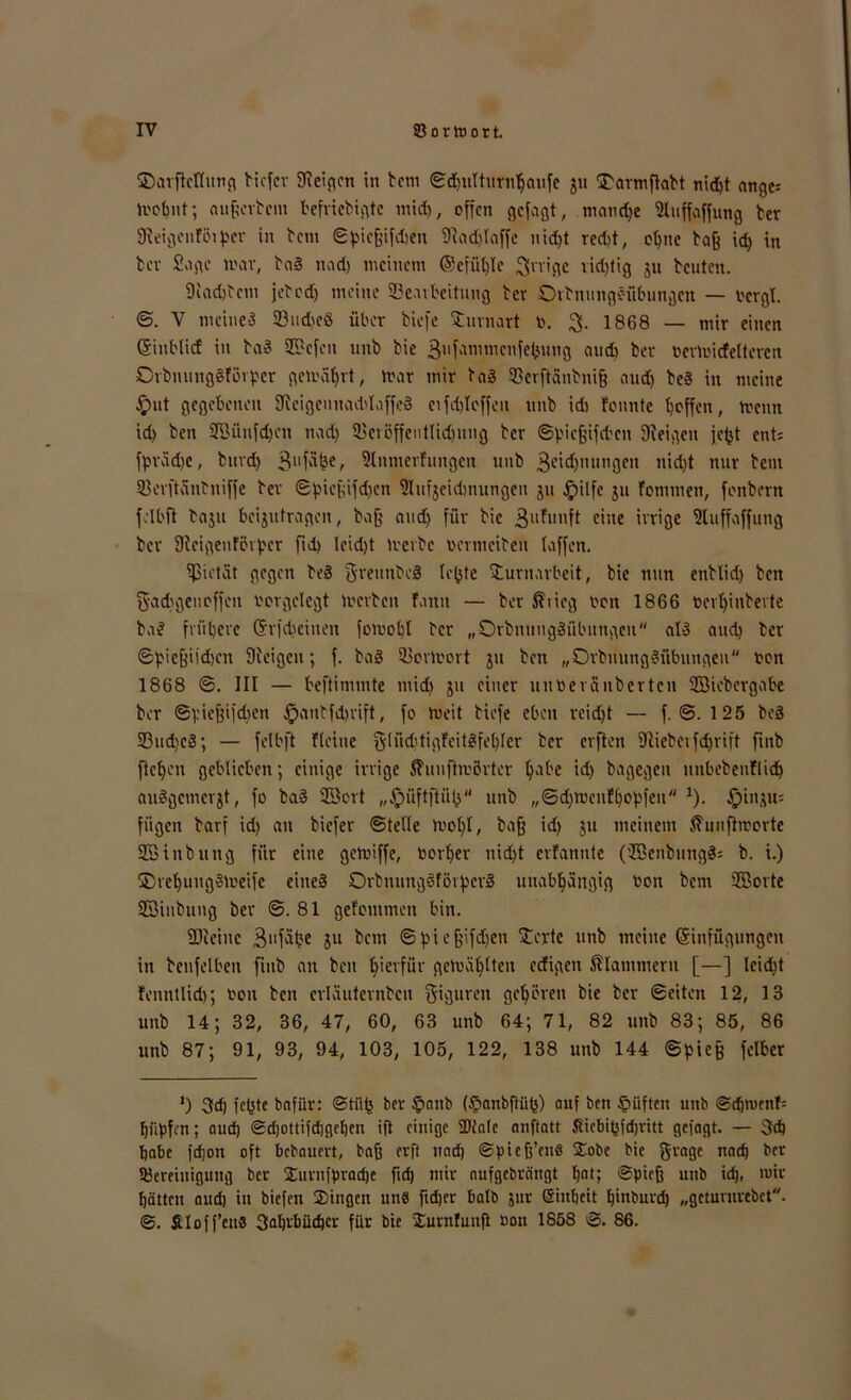 ©avflcflung bicfcr 9leigen in tcm ©djulttfrnhaufe ju STarmflabt nid)t ange: trohnt; außerbcm befricbigtc mid), offen gefagt, maud)e 5Iuffaffung ber 9teigenfinper in bem ©pießifdjen 9iad)laffe nidjt redd, ot>ne baß id) in fcev Sage nur, baS nad) meinem ©cfiit)Ie irrige richtig ju beuten. 9iad)bcm jebod) meine 33eavbeitung bev Ovbnungöiibungen — ocrgl. ©. V meines 23ud>eö über tiefe Surnart r. 3- 1868 — mir einen Gfintlicf in baS 2Sefen unb bie 3llf'immcnfebung aud) ber rertricfeltercn OrbnungSfikpcr gemährt, nur mir baS 93erftcinbniß and) beS in meine £ut gegebenen 9ieigcunad'laffeS etfdjlcffen unb icb fonnte baffen, trenn id) ben SBüufdjcn nad) 33crßffeutlid)ung ber ©picßifdten Zeigen jefjt ent: fprädjc, bnvd) 3ufdl?e/ 9lnmer!ungen unb 3«d)imngen nid)t nur bem 53evftänbniffe bev ©pießifd)en 9luf3eid)nungen ju fpilfe ju fornmen, fenberrt felbft baju beantragen, baß and) für bie 3ufr'nft eine ivrige 9luffaffung ber 9ieigenförpcr fid) Ieid)t iverbc netmeiben taffen. ipietät gegen beS SreunbeS lotete Surnarbeit, bie nun enblid) ben gadigeuoffen rorgclegt treiben fatut — ber föiieg rott 1866 rertjinbevte baS frühere (5r|d)cinen fotrobl ber „OrbnuugSübungeu als and) ber ©pießiidjen Steigen; f. baS iüortrovt ju ben „OrbuungSübungeu ron 1868 ©. III — beftinimte mid) ju einer untierSnberten ©Übergabe ber ©pießifdten £uutfd)rift, fo tueit btefe eben reidjt — f. @. 125 beS 33ud)cS; — felbft fleine §[üd)tigFeit8fel)Ier ber erften 9tiebeifd)rift ftnb flehen geblieben; einige irrige ftuufhrörter habe id) bagegen unbebenflid) auSgcmcr^t, fo baS ©ort „jpüftftüh unb „©dnnenfhopfeu *). Ipinju: fügen barf id) an biefer ©teile tvoljt, baß id) ju meinem ßunftmorte ©inbuttg für eine getriffe, rorber uid)t erfannte (ffienbmtgS: b. i.) ©refjuugStreife eines OrbnungSfövpcvS unabhängig ron bem ©orte ©inbuug ber ©.81 gefomtnen bin. fDieinc 3llfä£e 5« betn ©pießifdjen £erte unb meine (Einfügungen in betreiben fmb an ben hierfür gctrahlteu eefigett klammern [—] lcid)t fenntlid); ron beit crläuternbcu Figuren gehören bie ber ©eiten 12, 13 unb 14; 32, 36, 47, 60, 63 unb 64; 71, 82 unb 83; 85, 86 unb 87; 91, 93, 94, 103, 105, 122, 138 unb 144 ©pieß felber J) 3d) fchte bnfür: @tü(5 ber §anb (epnnbftii^) auf ben lüften unb ©djmenf= hüpfen; nud) ©d)ottifd)gehen ift einige SPtale nnftatt ßicbibfdjvitt gefngt. — 3d) habe fdjon oft bebauen, baß erft uad) ©pieß’ens Sobe bie gragc nad) ber IBereiuigung ber £urnfprad)e fid) mir aufgebrängt hat; ©pieß unb id), mir hätten aud) in biefeit Singen uns ftdjer halb jur ßinheit hinburd) „getururebet. ©. Äloff’euS 3aln‘büd)cr für bie Surnfuufl ron 1858 ©. 86.