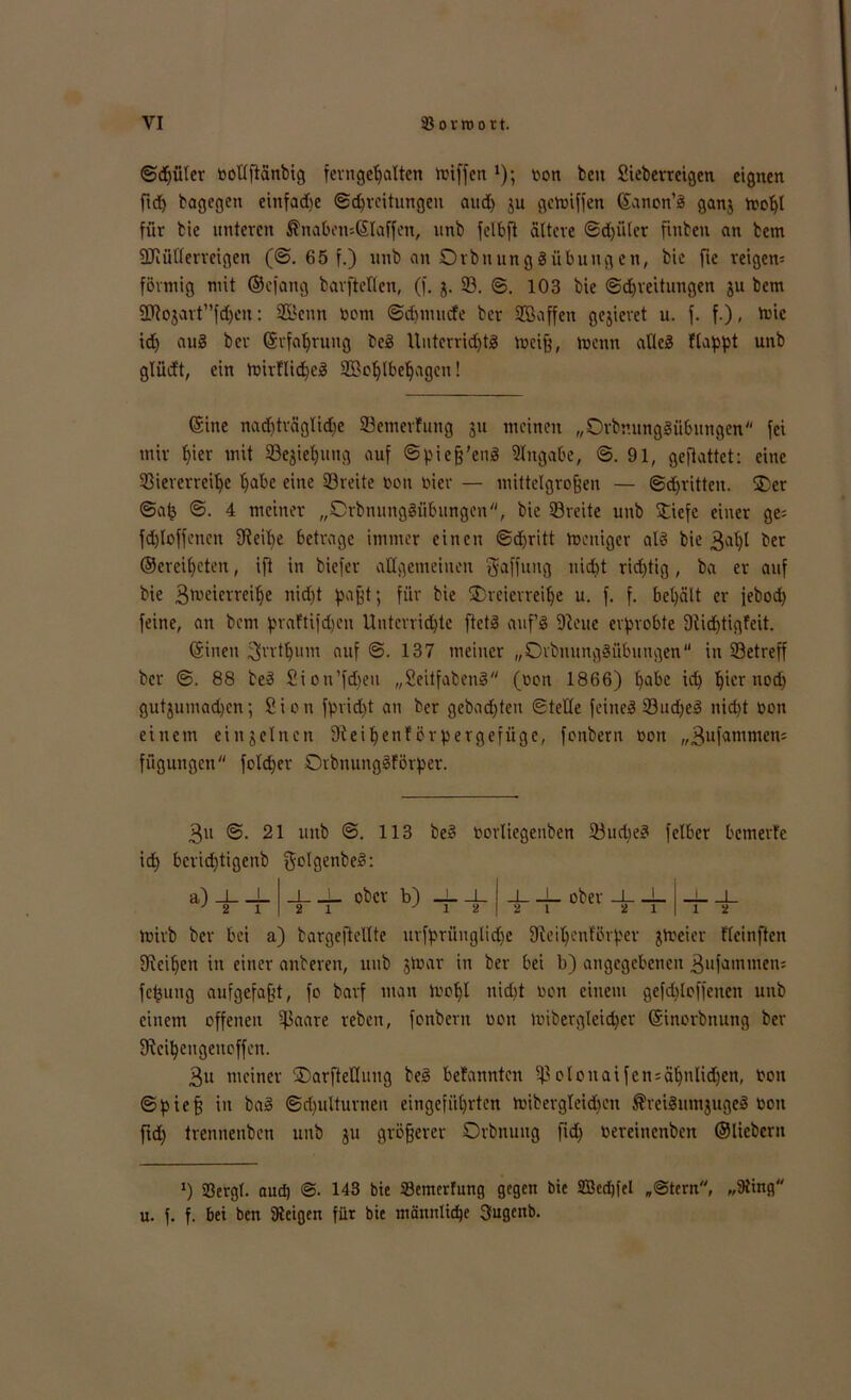 ©djiiler oollftanbig ferngeljalten toiffen1); oon beit Sieberreigen eignen fict> bagegen cinfadie ©Breitungen and) $u gctoiffen ©anon’S ganj moljl für bic unteren $nabetu©laffen, unb felbfl altere ©d)üler fmben an bem ÜJiütferreigen (©. 65 f.) unb an OrbnungSübuugen, bic fie reigern förmig mit ©efang barftellcn, (f. j. ©. ©. 103 bie ©djveitungen ju bem 2Hojart1,fdjcn: Senn Oom ©djmurfe ber Saffeit gejieret u. f. f.), toic id) auS ber ©rfaljrung beS UuterridjtS toeiß, rnenn alles ftappt unb glüdt, ein toirflidjeS Soljlbeljagcn! ©ine nadjträglidje ©emerfung 311 meinen „OrbnungSübungen fei mir Ijier mit ©ejieljung auf ©pieß’enS Angabe, ©.91, geftattet: eine 23iererreit>e fjabe eine ©reite 0011 oicr — mittelgroßen — ©d)ritteu. ©er ©ab ©. 4 meiner „CrbnungSübungen, bie ©reite unb ©iefe einer ge= fd)loffencn 9ieif)e betrage immer einen ©d)ritt tocniger als bie 3Bjl ber ©ereifjcten, ift in biefer allgemeinen Raffung nicht richtig, ba er auf bie 3meierrei^e nid)t paßt; für bie ©reicrreifje u. f. f. bel)ält er febod) feine, an bem praftifd)en Unterrichte ftetS auf’s 5Rcue erprobte 9iid)tigfeit. ©inen ^vrtljum auf ©. 137 meiner „OrbnungSübungen in ©etreff ber ©. 88 beS Sion’fd)eu „SeitfabenS (oon 1866) l)abe id) ^ier nodj gutjumadjcn; Sion fprid)t an ber gebauten ©teile feines ©udjeS nid)t oon einem einzelnen Siei^enfcrpergefiigc, fonbern oon „3ufammen= fügungen folcper OrbnungSförper. 3» @.21 unb @. 113 id) berid)tigenb golgenbeS: a) J L J o 1 beS oorliegenben ©ud)eS felber bemerfe 4_ _J_ ober -L _i_ . _L ober b) _L„ 1 y 1 toirb ber bei a) bargeftellte urfprünglidje fjleiljenförper jtoeier fleinften SRei^ctt in einer anberen, unb jtoar in ber bei b) angegebenen 3ufamtnen5 fcfcung aufgefaßt, fo barf man tooljl nid)t oon einem geschloffenen unb einem offenen ©aate reben, fonbern oon loibergleidjer ©inorbnung ber fÄci^engenoffen. 3u meiner ©arfteHuug beS befannten ©olonaifen = ä1jnlid)en, oon ©pieß in baS ©Bulturnen eingefiiljrten toibergTeidu’n $veiSutnjugeS oon ftd) trennenben unb ju größerer Orbnuug ftdj oereinenben ©liebem >) 23ergl. aud) ©. 143 bie ©emerfung gegen bie SBedjfel „©fern, „9ting u. f. f. bet ben SReigen für bie mannltdje 3ugeitb.