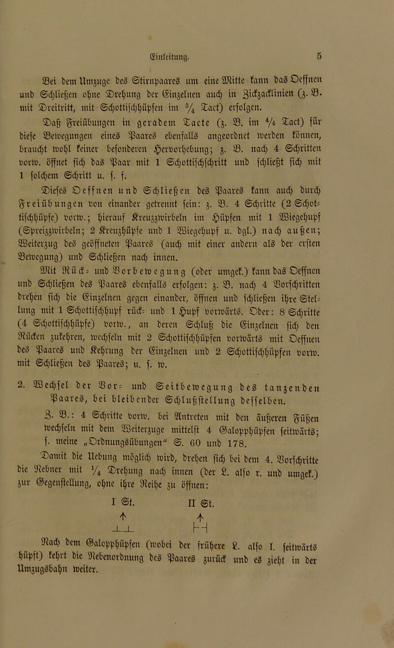 Sei bem Umjuge bei ©tirnpaarel um eine SJtitte tarnt bal Oeffttcit uub ©djliefjeit oljnc ©reljung bei ©injeliten aud) in gidjadUiticn (3. S- mit ©rcitritt, mit ©d)ottifd)I)üpfcn im % Xact) erfolgen. ©aff gteiübungen in g er ab ent ^Cacte (3. S. im 4/4 £act) für bicfe Seioegungen eiltet 93aatcl ebenfaKl angeorbnet luerbeit fönnen, brandet tool)l feiner befonbercn £>erDortjebung; 3. S. nad) 4 ©dritten üorto. öffnet ftd) bal ißaar mit 1 ©djottifdjfdjritt uub fdjliefjt ftd; mit 1 foldjem ©djritt u. f. f. ©iefc! Deffnen unb ©d)liefen bei üßaarel fann aud) burd) Freiübungen oon einanber getrennt fein: 3. S. 4 ©dritte (2 ©dfots tifdjljüpfe) oorto.; hierauf ^reuggtuirbeln im -fpityfen mit 1 2BiegeI)upf (©pre^toitbetn; 2 ®reu§|üpfe uub 1 2ßieget;upf u. bgt.) nad) auffen; SScitei^ug bei geöffneten .Sjßaarel (aud) mit einer attbern all ber erften Selocgung) unb ©fliegen nad) innen. 2Jiit 91 ii d; unb Sor b e to c g it n g (ober urngef.) fann bal Ocffncn unb ©erliegen bei ipaarel ebenfattl erfolgen: 3. 58. nad) 4 Sorfdjritten bvel)cit fid) bie (Sinjelnen gegen einanber, öffnen unb fdjliefjen i^re @tel= lung mit 1 ©d)ottifdjfupf rücf= unb 1 £upf Oortoärtl. Ober: 8 ©djrittc (4 ©djottifdjppfe) oorto., au bereu @d)lufj bie (Sinaelnen fid) ben dürfen 3ufc^ren, luedffeln mit 2 ©d)ottifd)f)üpfcn Oortoärtl mit Ocffneu bei Saarcl uub $ef)ruttg ber (Stellten unb 2 ©d)ottifd)l)üpfen oorto. mit ©d)Iieffeu bei ißaarel; u. f. to. 2. 2Bed)fel ber 33or= unb ©eitbetoeguug bei tanjenben $aatel, bei bleiben ber ©djluffftellung beffelben. 3- S.: 4 ©d)ritte toorto. bei Intreten mit ben äußeren Füfjen Joed)fetn mit bem 9Beiter'3uge mittclft 4 ©atopppiipfen feittoärtl; f. meine „Qrbnunglübungen @. 60 unb 178. ®amit bie Hebung möglid) toirb, bref)en fid) bei bem 4. Sorfdjrittc bie Jtebner mit 1/i ®rel)uug nad) innen (ber 2, alfo r. unb umgef.) Sur ©egcnfteltung, ope i^re 9ieif)c 31t öffnen: I @t. II @t. -i—l M 9tad) bem ©atopppfeu (loobci ber frühere 2. alfo I. feitiuärt! piipft) fept bie 9tebenorbnung bei 5ßaarel 3urüd unb cl 3ict)t in ber Un^uglbap toeiter.