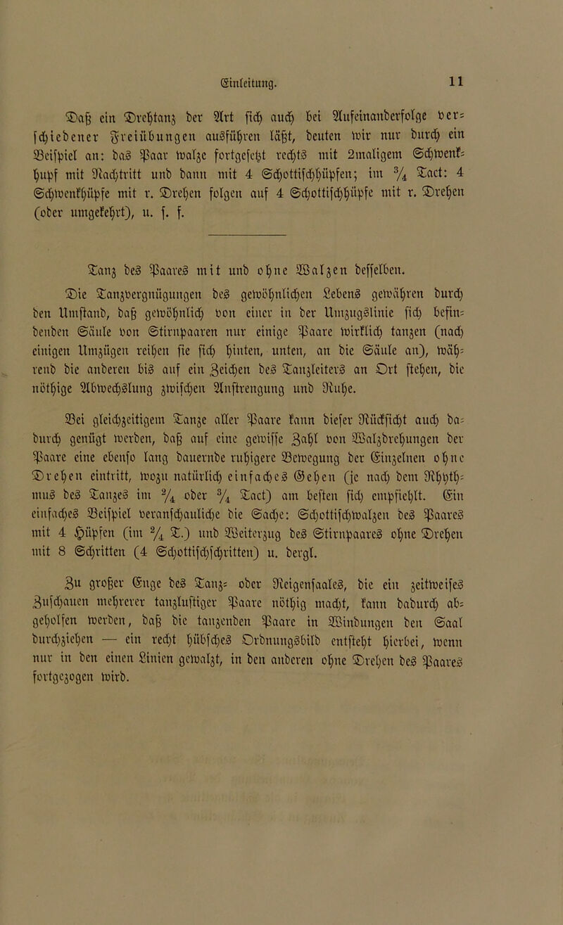 ©a§ ein ©rehtanj ber 9trt ftd) aud) bet Stufeinauberfotge tocr= fd)i ebener Freiübungen augführen läfft, beuten mir nur burd) ein Ocifpiet an: bag ißaar matje fortgefefct red)tg mit 2matigem ©djmenf= hupf mit iftad) tritt unb bann mit 4 ©djottifdjhüpfen; im % ©act: 4 ©djmenfhüpfe mit r. ©reifen folgen auf 4 ©d)ottifd)t)üpfe mit r. ©regelt (ober umgefeffrt), u. f. f. ©anj beg ipaareg mit unb o’pne Salden beffelbeit. ©ie ©anjoergniiguitgen beg gemühnlidfeit Sebettg gemäßen burd) ben Umftaub, baff gemöt)ntid) oott einer in ber UmjuggUnie fid) bcfht= benben ©einte Don ©tintpaaren nur einige ^3aare mirflid) tanjen (nad) einigen Umjügen reifen fie fid) hinten, unten, an bie ©äule an), mät); reub bie anbereu big auf ein 3eidfen beg ©anjlciterg an Ort ftepeit, bie nötige 9tbmed)gtung jmifdfen Stnftrengung unb 9iu[)e. S3ei gteid^eitigem ©anje aller ^3aare fann biefer 9fiüdfid)t aud) ba- burd) genügt merben, baff auf eine gemiffe 3at)t öon 3BaIjbrct)ungen ber Sßaare eine ebeitfo lang bauernbe ruhigere 23cmegung ber (Siujetnen ot)ue ©ret)en eintritt, moju natürlid) einfach eg ®et)en (fc nad) bem 9it)l)tt)= ntug beg ©ait^eg im % ober % ©act) am beften fid) empfiehlt. (Sin einfad)cg Oeifpiet oerattfd)auIid)e bie ©ad)e: ©d)ottifd)maljen beg ißaareg mit 4 Ipüpfen (im % ©.) unb SBeitcrjug beg ©tirnpaareg ot)ne ©reifen mit 8 ©dritten (4 ©d)ottifd)fd)ritten) u. bergt. 3U großer (Snge beg ©an$= ober Dicigenfaateg, bie ein jeittneifeg 3ufdfauen mehrerer taujtuftiger ©aarc uött)ig mad)t, fann baburd) ab= geholfen toerben, baff bie taujenben ^3aare in SBinbungeit ben ©aal burdijichen — ein red)t t)übfd)eg Orbnuuggbitb entfteht hiebei, trenn nur in ben einen Sinicn gematjt, in ben anberen ohne ©rct)en beg iffaareg fortgejogen loirb.