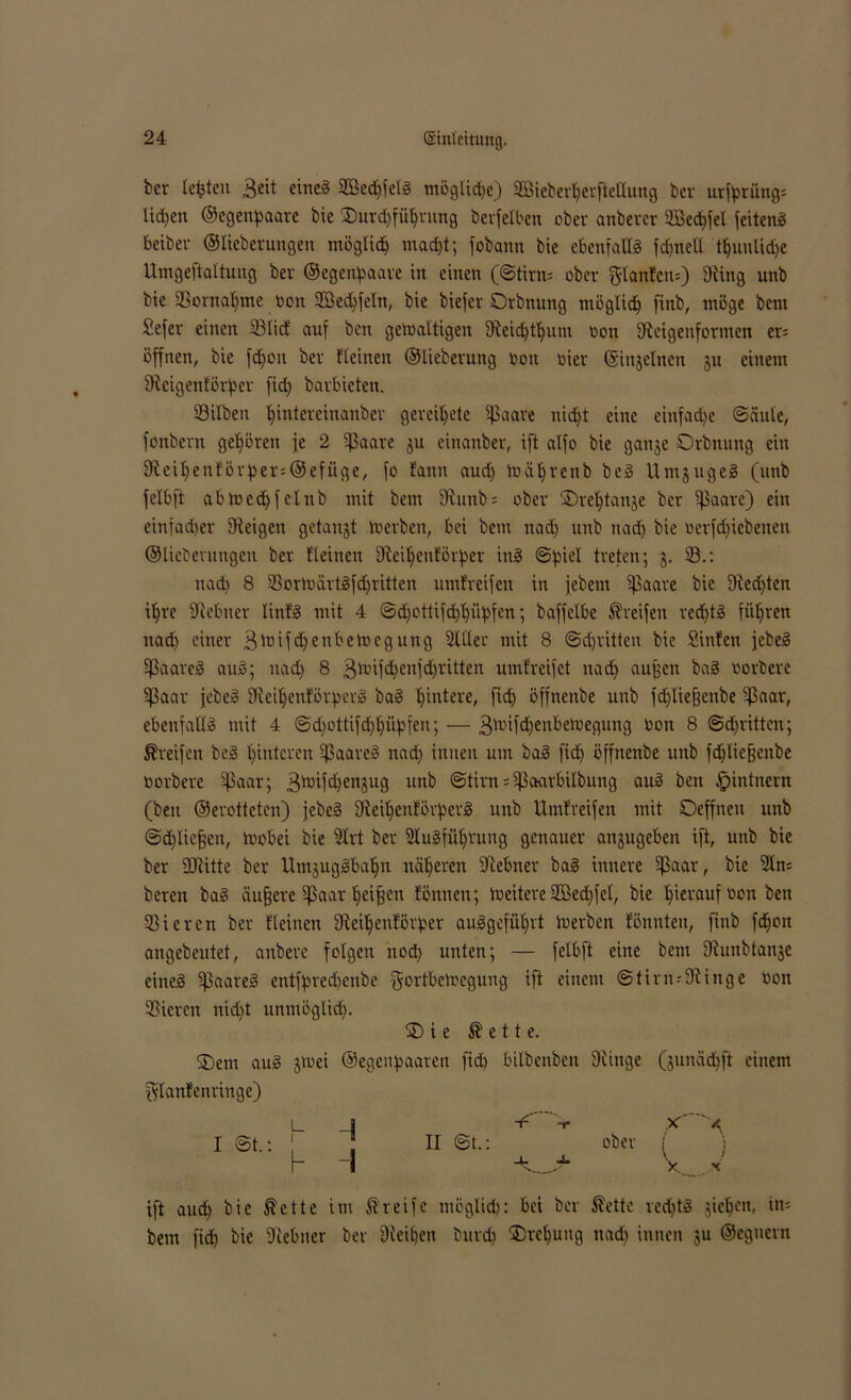 bcr Ickten 3eit eine8 SBedffelg möglid)e) Söieberherftellung ber urfptüng: lidjen ©egenpaare bic .Durchführung berfelben ober anberer SBed)fel feitenö Betbev ©lieberungen möglich macht; fobann bie ebenfalls fdjnell t^uulid>e Umgeftaltung ber ©egenpaare in einen (©tirn= ober glanfcm) Diing unb bie SSornaljme bon Sßedjfeln, bie biefer Orbnung möglich fitib, möge bem Sefer einen 23lid‘ auf ben gewaltigen Steidjtljum bon fReigenformen er= offnen, bie fdjoit ber Keinen ©lieberung bon hier ©injclncn ju einem Stcigenförpcr fid) barbieten. Silben hMereinanber geleitete Sßaare nicht eine einfache ©äule, fonbern gehören je 2 su einanber, ift alfo bie ganje Orbnung ein 9teihenförper=@efüge, fo fann aud) tbäljreub bcg Untjugeg (unb felbft abmcchfclnb mit bem 9tunb = ober SDreljtanje ber Saare) ein einfacher Steigen getankt tberben, bei bem uad) unb nad) bie berfdficbenen ©liebentngen ber Keinen Steiljenförper ing (Spiel treten; 5. 93.: nad) 8 93ortbärt8fdjritten umfreifen in jebetn ^paare bie 9ted)ten ihre Stebner linfä mit 4 ©djottifd)l)üpfen; baffelbe Greifen rechte führen nad) einer Siüfdfenbetbegung Silier mit 8 ©dritten bie Süden jebeg Saareg aug; nad) 8 3nüfd)enfd)ritten umfreifct nad) auffen ba§ oorberc Saar jebeg Steitjenförperg bag hintere, ftch öffnenbe unb fd)liefjenbe Saar, ebenfallg mit 4 @djottifd)hüpfen; — 3toif<hetibetbegung bon 8 ©d)ritten; Greifen beg hinteren Saareg nad) innen um bag fid) öffnenbe unb fdjliefjeitbe borbere Soar; 3)bifd)enjug unb ©tirn= S<wrbilbung aug ben fpintnern (ben ©erottetcn) jebeg 9teil)enförpevg unb Umf reifen mit Deffnen unb ©djlicfjen, wobei bie Slrt ber Slugführung genauer anjugeben ift, unb bie ber SJtitte ber Utnjuggbahn näheren Stebner bag innere Sa<tr, bic Sin; bereu bag äufjere Saar hetfjen fönnen; Weitere SBechfcl, bie hinauf bon ben Sieren ber Keinen Steiljenfßrper auggeführt tberben fönnten, jtnb fchoit angebeutet, anbere folgen nod) unten; — felbft eine bem Stunbtanje cineg Saal’e^ entfprechenbe gortbelregung ift einem ©tirn-9tinge bon Sicren nid)t unmöglich. SD i e $ e 11 e. SDem aug jtoei ©egenpaaren fid) bilbenben Dünge (junädjft einem ^lanfenringe) L i S  -r X f I ©t.: 1 II ©t.: ober ( j h I x_.. * ift aud) bie ®ette im greife möglich: bei ber föette rcd)tg jicljc’n, in* bem fid) bie 9iebner ber Sieben burd) SDrcpung nad) innen ju ©egnerit