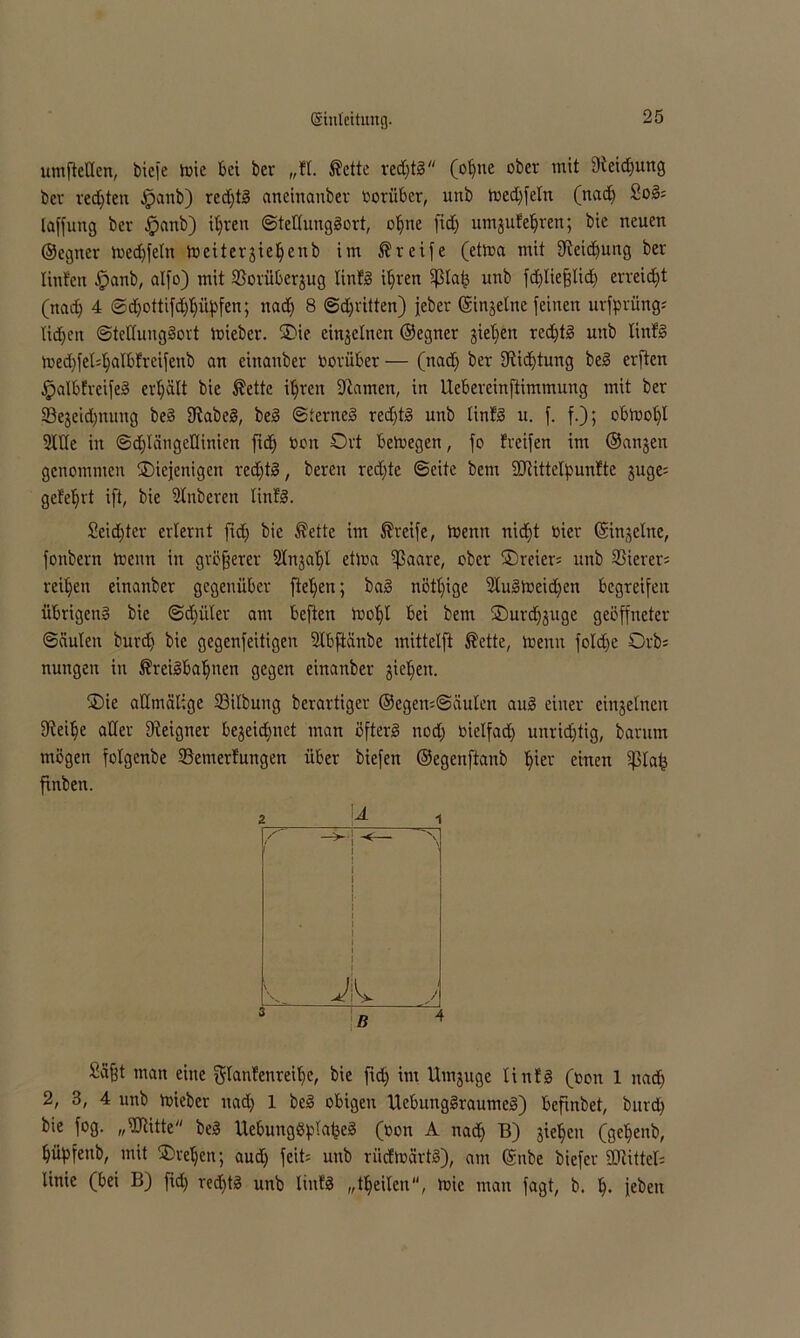 umftellen, bicj'e trie bet ber „fl. Äette redjtg (ol)ite ober mit Steigung ber redjten ^anb) rechts aneinanber rorüber, unb tred)feln (nad) Sog; laffung bev fpanb) itjren ©teltunggort, oljne fid) umgufeljren; bie neuen ©cgner ired)feltt lueitergieljeub im Greife (etma mit 9ieid)ung ber linfen fpanb, alfo) mit SSorüberjug linfg it)ren Sßlaf3 unb fd)lieflid) erreicht (nad) 4 ©djottifdjppfen; nad) 8 ©djritten) jeber ©ingelne feinen urfprüng; UdDjeit ©tettunggort trieber. Oie einzelnen ©egner gietjen red)tg unb linfg tred)feM)aIbfreifeub an einanber Vorüber — (nad) ber Siidjtung beg erften .Ipalbfreifeg erhält bie ®ettc ifyreit Flamen, in Uebereinftimmung mit ber ©egeidjnung beg 9tabeg, beg ©terneg red)tg unb linfg u. f. f.); obtrol)l Stile in ©djlängetlinien ftd) ooit Ort betnegen, fo freifen im ©angen genommen ^Diejenigen red)tg, bereit red)te ©eite bent SDtittcIpunfte guge= gefehlt ift, bie Slnberen linfg. Seid)ter erlernt fid) bie $ette im greife, mentt nid)t oier ©ingelne, fonbern trenn in größerer 2lngat)l ettra ißaare, ober Oreier: unb Vierer; reifen einanber gegenüber fielen; bag nöttjige 2lugtreid)cn begreifen übrigeng bie ©d)i’tler ant beften tnoljl bei bem Ourdfguge geöffneter ©äuten burd) bie gegenfeitigen Slbftünbe mittetft ®ette, trenn foldfe Orb; nungen in ®reigba1)nen gegen einanber gieren. Oie attmätige 23ilbung berartiger ®egen=@äulen aug einer eingelneu fJieilje aller Dieigner begegnet man öfterg nod) rielfad) unridjfig, barum mögen folgenbe Semerfungen über biefett ©egettftanb Ijier einen ißlafc ftnben. 2 A 1 V J ß 4 Sä^t man eine glanfenreit)e, bie ftd) im Umguge linfg (ron 1 nad) 2, 3, 4 unb trieber ttad) 1 beg obigen Uebunggraumeg) befinbet, burd) bie fog. „Sltitte beg Uebunggfüabeg (c0n a nad) B) gieljeit (ge^eitb, tjityfenb, mit Oteljen; aud) feit; unb riicfträrtg), am ©nbe biefer SCRitteI= linie (bei B) fid) redftg unb linfg „tjjeilcn, tric man fagt, b. Ij. febett