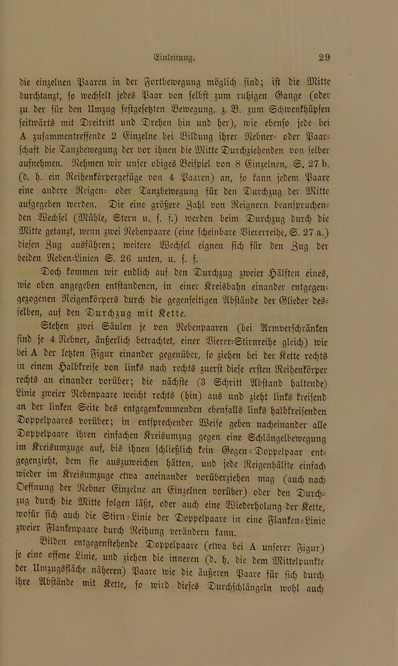 bie einzelnen Sßaaren in ber gortbemegung möglich finb; ift bie SRitte burdjtanjt, fo medbfelt jebeä ißaar non felbft jurn ruhigen ©ange (ober ,51t bev für ben Umjug feftgefefctcn 33emegung, 3. 93. jum ©djioenfhüpfen feitmärtS mit Dreitritt unb Drehen t)in unb t)er), mie ebenfo jebe bei A jufammentreffenbe 2 ©ingelne bei 93ilbung ihrer [Rebner* ober [paar* fd)aft bie Janjbctnegnng ber Oor ihnen bie äRitte Durd)jiel)cnben non felber aufnehmen. Dieljmen mir unfer obigeg 23eifpiet non 8 (Singeinen, ©. 27 b. (b. t)- ein fReiljenförpergefüge non 4 paaren) an, fo fann jebern [ßaare eine anbere [Reigen* ober Dangbetoegung für ben Durdjjug bev SJiitte aufgegeben inerben. Die eine größere 3aljl Oon [Reigneru beanfprucljen* ben 2Bed)fcl (2Rül)te, ©fern 11.. f. f.) merbeit beim Durdj^ug burd) bie SOcitte getaugt, lucmt jinei [Rebenpaare (eine fdjeinbare 93ierevreil)e, ©. 27 a.) tiefen Bug augfü^ven; ineitere 9öedjfel eignen ftd) für ben Bug ber beiben [Reben*£inien ©.26 unten, u. f. f. ®od) fontnien mir enblidj auf ben Durdjjug jmeier Hälften eines, mie oben angegeben entftanbenen, in einer ßreiSbaljn einanber entgegen* gezogenen [ReigenförperS burd) bie gegenfeitigen Slbftänbe ber ©lieber beS* [eiben, auf ben Durd)jug mit ®ette. ©tefien jlnei ©äulen je non [Rebenpaaren (bei 2lrm0erfd)ränfen ]tnb je 4 [Rebner, äußerlid) betrachtet, einer 93iercr=©tirnreil)e gleich) mie bei A ber lebten gigur einanber gegenüber, fo gieren bei ber ®ette rechts in einem .fpalbfreife non linfS nad) redjtS guerft biefe erften [Reiljenförper red)tS an einanber oorüber; bie näd)fte (3 @d)ritt 9lbftanb Ijaltenbe) Sinie jmeier [Rebenpaare meid)t redjtS (hin) auS unb gie^t linfS freifenb an ber linfen ©eite beS entgegenfemmenben ebenfalls Hufs halbfreifenben Doppelpaal eS oorüber; in entfpred)enber UBeife geben nadjeinanber alle Doppelpaare ihren einfachen ÄreiSumjug gegen eine ©chlängelbemegung im ÄveiSumjuge auf, bis ihnen fd)ließlid) fein ©egen * Doppelpaar ent* gegengieht, bem fie auSjulocidjen hätten, unb jebe [Reigenhälfte einfach mieber im ÄreiSumjuge etma aneiitanber norübergietien mag (aud) nad) Oeffnung ber [Rebner ©injelite an ©ingeliten oorüber) ober ben Durch* jug burd) bie SRitte folgen lägt, ober aud) eine 9ßieberl)olung ber fette, mofür fich aud) bie Stirn*Sinie ber Doppelpaare in eine glanfen*8inie jmeter glanfenpaare burd) [Reil)ung Oeränberu fann. 23itben entgegenlteljenbe Doppelpaare (etma bei A unferer gigur) je eine offene Sinie, unb gieren bie inneren (b. h. bie bem SDKttelpunfte bf U'LU?f(ad,e tnÄ$eren) ^aavc ^ bie äußeren Sßaare für ftd) burd) d)rc Slbftanbe mit Äette, fo mirb biefcS Durd)fd)längeln )ool)l aud)