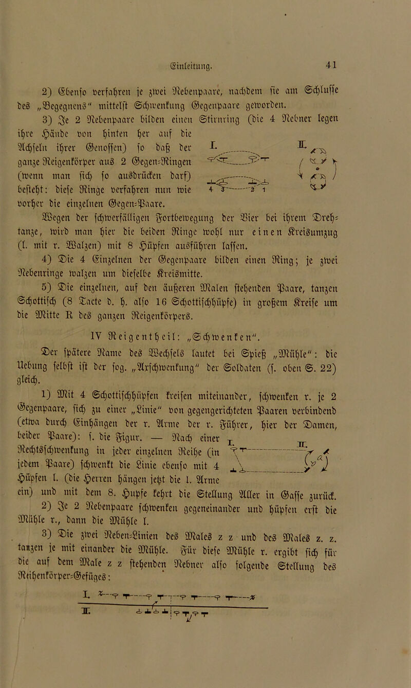 2) ©benfo »erfahren je jmei Siebenpaare, nadjbem )ie am ©dfluffe be3 „33egegncn3 mittelft ©djivenfung ©egenpaare geworben. 3) 2 Siebenpaare Silben einen ©tirnring (bie 4 Slebner legen it>ve .jpanbc bon hinten £)er auf bie 5irAf»r„ frt S.tfl Sa.* I. JDL. vv-nvvyi • v/ii|w uuuvjt, vvi|u^iui nun iviv- * v ~ • oorljer bie einzelnen ©egen:Sßaare. Sßegen ber fdjtoerfälligen gortbeluegung ber S3ier bei ifjrem ©ref); tanje, hnrb man f)iev bie beiben Slinge molfl nur einen ÄreiSumjug (I. mit r. SBaljcn) mit 8 fpiipfen amSfüljren laffen. 4) ©ie 4 ©injelnen ber ©egenpaare Silben einen fRing; je ghaei Siebenringe tualjen um biefelbe ^reiSmitte. 5) ©ie einjelnen, auf ben äußeren SRaleu ftelfenben 5ßaare, tanjeu ©djottifdj (8 ©acte b. I;. alfo 16 ©d;ottifd;l;üpfe) in großem Greife um bie SJlitte K beg ganjen SleigenförperB. ©er fpätcre Slarne bed SBed)fel§ lautet bei ©pieß „Sftiiljle: bie Hebung felbft ift ber fog. „Sfcfötoenfunfl ber ©olbaten (f. oben ©. 22) gleid^. 1) Silit 4 ©d;ottifd;l;iipfen freifen miteiuanber, fd;hjenfen r. je 2 ©egenpaare, fid; 31t einer „Siiüe oon gegengerid)teten paaren oerbinbenb (ettoa burep ©tnljaugen ber r. Sinne ber r. f^ülfrer, Ijier ber ©amen, Seiber i}3aare): f. bie ftigur. — Slacp einer T ^ Sled)tlfd)men!ung in feber einjelnen 3leil)e (in V’’ v / febem $aare) feptoenft bie Sinie cbenfo mit 4 __ _ yj Hüpfen l. (bie Herren Rängen jefct bie l. Sinne ein) unb mit bem 8. £upfe feljrt bie Stellung Slder in ©affe jurücf. 2) 3c 2 Slebenpaarc fdjtoenfen gegeneinauber unb Impfen erft bie SRlible r., bann bie SJlii^le I. 3) ©ie jtoei Sleben=Sinien bed SRaleg z z unb bc3 Sllateg z. z. tanjen je mit einanber bie SJlü^le. §ür biefc 2Jlül;lc r. ergibt fid; für bie auf bem Sllale z z ftetjenben Slebner alfo folgetibe ©tetlung bed 9lti(;enförper:®efügeä: IV Sleig ent peil: „©cp tuen feit. L %—<? T =p n—r *? *r ^ t x