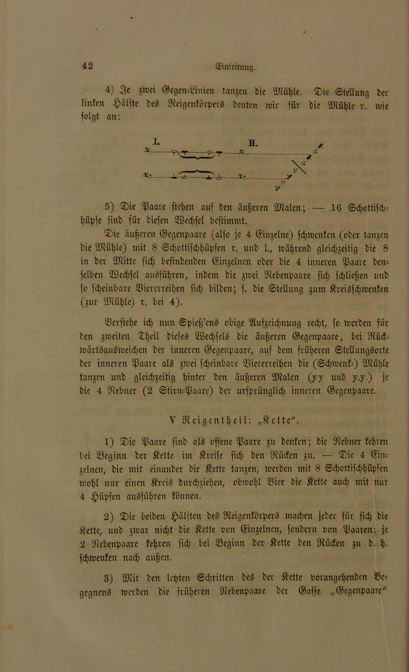 4) 3e gtoei ®egen:2iuien tangen feie SHühle. ®ic Stellung ber linfen Raffte beS 9teigcnfi>rper8 beuten tuir für bie fDIühle v. tuie folgt an: L x>___ 5) U)ie Sßaare fielen auf bett äußeren ÜMcu; — 16 Sdjottifd): hüpfe fmb für biefen Söedjfet beftimmt. ®ie äußeren ©egenpaare (alfo fc 4 Singelnc) fchtoenfen (ober tangen bie Sftüljle) mit 8 ©d)ottifd)hüpfen r. unb I., tuäljrenb gleid)geitig bie 8 in ber SCRitte fid) beftnbenben Singeinen ober bie 4 inneren Sßaare beti= felben 2Becf)fel auäfü^ren, inbcm bie gtuei fftebenpaare fid; fcpliefjen unb fo fdjeinbare Viererreihen fid) bilben; f. bie Stellung gurn ^reilfdjtbenfen (gur SCRüljle) r. bei 4). Verftelje id) nun Spicjf’cnS obige Vufgeidjnuug red)t, fo tuerben für ben groeiteu Xl)eil biefeä Vkdjfeld bie äußeren ©egenpaare, bei 9iüd- tuärt»au£n>eid)en ber inneren ©egenpaare, auf bem früheren SteHunggorte ber inneren fßaare ab§ gtuei fd;einbare Viererreihen bie (Sdjtbcnf:) 9Jtül)te tangen unb gleid)geitig hinter ben äußeren fötalen (yy unb y.y.) je bie 4 fftebuer (2 Stirnhaare) ber urfprüngtidj inneren ©egenpaare. Y Dieigentheif: „$ette. 1) 3Me fßaare finb al3 offene 5J3aave gu beuten; bie Ötebner fehreu bei Veginn ber ®ette im Greife fid) ben ötiieten gu. — ©ic 4 Sin: gelnen, bie mit einanber bie ßette tangen, tuerben mit 8 Sd)cttifd)hiipfen tuohl nur einen förcid burd)giel)eu, obwohl Vier bie $ette aud) mit nur 4 fpüpfen auSfiihren fönnen. 2) £)ie beiben Rafften bes? Dteigenförper» machen jeber für fich bie .ftette, unb gtuar nicht bie $ette bon Singeinen, fonbern bon paaren: je 2 fRebenpaare feeren fid) bei Vegimt ber $ettc ben ötüdeu gu b. h- fdjtuenfen nad) aufjen. 3) föiit ben Ickten ©dritten be§ ber ßette borangchenben 33c: gegnenS tuerben bie früheren Siebenpaarc bev ©affe „©egenpaarc