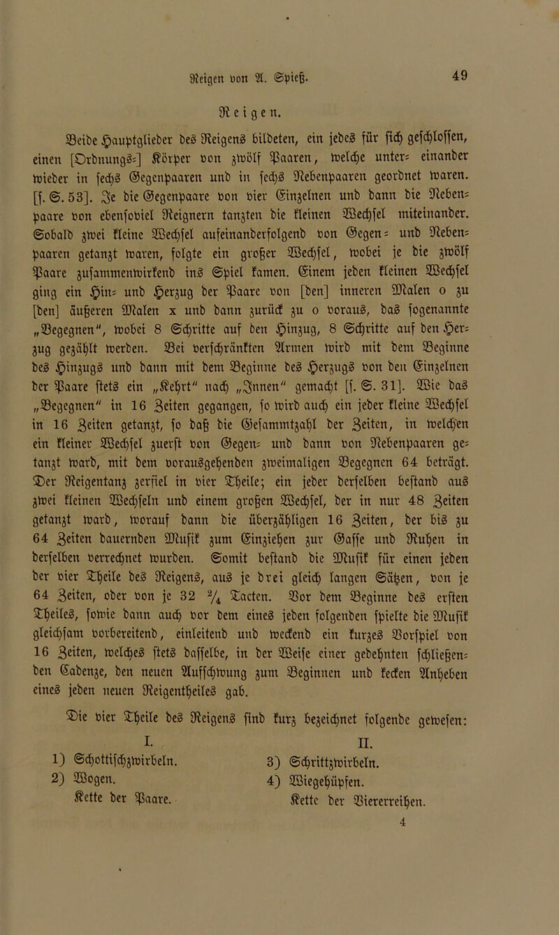 Zeigen. SBctbe fpauptglieber beg Reigeng bilbeten, ein jebcg für ftd] gefdjloffen, einen [Orbnungfc] ^öv^er üon fioölf paaren, toetdjc unter; einanber tüieber in fed)g ©egenpaaren unb in fedjg Rebenpaaren georbnet tttaren. [f. @. 53]. 3>e bie ©egenpaare üon üier ©injelneit unb bann bie Reben; paare üon ebenfoüiel Reignern tanjten bie Keinen 2öed)fel miteinanber. ©obalb jtvei Heine SBedfel aufeinanberfolgenb üon ©egen; unb -Reben; paaren getankt toaren, folgte ein grofjer Sßedjfel, lüobei je bie jtüßlf ißaare fufammenhnrfenb ing ©piel tarnen, ©inem jeben Keinen SBedfel ging ein fpiit; unb §erjug ber 5J5aare üon [ben] inneren SRalen o fu [ben] dufferen SRalen x unb bann jurücf fu o üoraug, bag fogenannte „©egegnen, tüobci 8 ©dritte auf ben Jpinjug, 8 ©djritte auf ben fper; fug gejault tüerben. ©ei üerfdjränftcn Sinnen Voirb mit bem ©eginne beg jpinjugg unb bann mit bem ©eginne beg ^erjugg üon beu ©injelnen ber ©aare ftetg ein „^e^rt nact> „Rinnen gemadf [f. ©. 31]. Sßie bag „©egegnen in 16 Sexten gegangen, fo Voirb axid£> ein jeber Heine Söedfel in 16 3£iien getankt, fo baff bie ©efammtjaff ber 3eüen/ in toeld/en ein Heiner SGedfel juerft üon ©egen; unb bann üon Rebenpaaren ge; tanjt iüarb, mit bem üorauggeljenben ftoeimaligen ©egegnen 64 beträgt. ®er Rcigentanj jerfiel in üier Steile; ein jeber berfelbeit beftanb aug ftoei Keinen Söedfeln unb einem grofjen Söedfel, ber in nur 48 3^ten getankt iüarb, toorauf bann bie überfälligen 16 3citen, ber big ju 64 3«ten bauernben Rtufif jum ©injie^en für ©affe unb Rul>en in berfelbeit üerredjnet tnurben. ©omit beftanb bie SRufif für einen jeben ber üier Steile beg Reigeng, aug je brei gleid) langen ©äfjen, üon je 64 Seiten, ober üon je 32 % £acten. ©or bem ©eginne beg elften £ljeileg, fotine bann aud] üor bem eineg jeben folgenben fpielte bie SRufif gleidfam üorbereitenb, einleitenb unb toeefenb ein furjeg ©orfpiel üon 16 Seiten, loeldjeg ftetg baffelbe, in ber SBeife einer gebeljnten fdjliefjen; ben ©abenje, ben neuen Sluffdjtüung jum ©eginnen unb feefen 2lnl)eben eineg jeben neuen Reigentlfeileg gab. ®ie üier ßeg Reigeng finb furj bejeidjnet folgenbe getoefen: I. II. 1) @d)ottifd)3tüirbeln. 2) SBogen. 3) ©djrittftuirbeln. 4) Söiegeljüpfen. ®ette ber ©aare. ®ette ber ©iererreiljen. 4