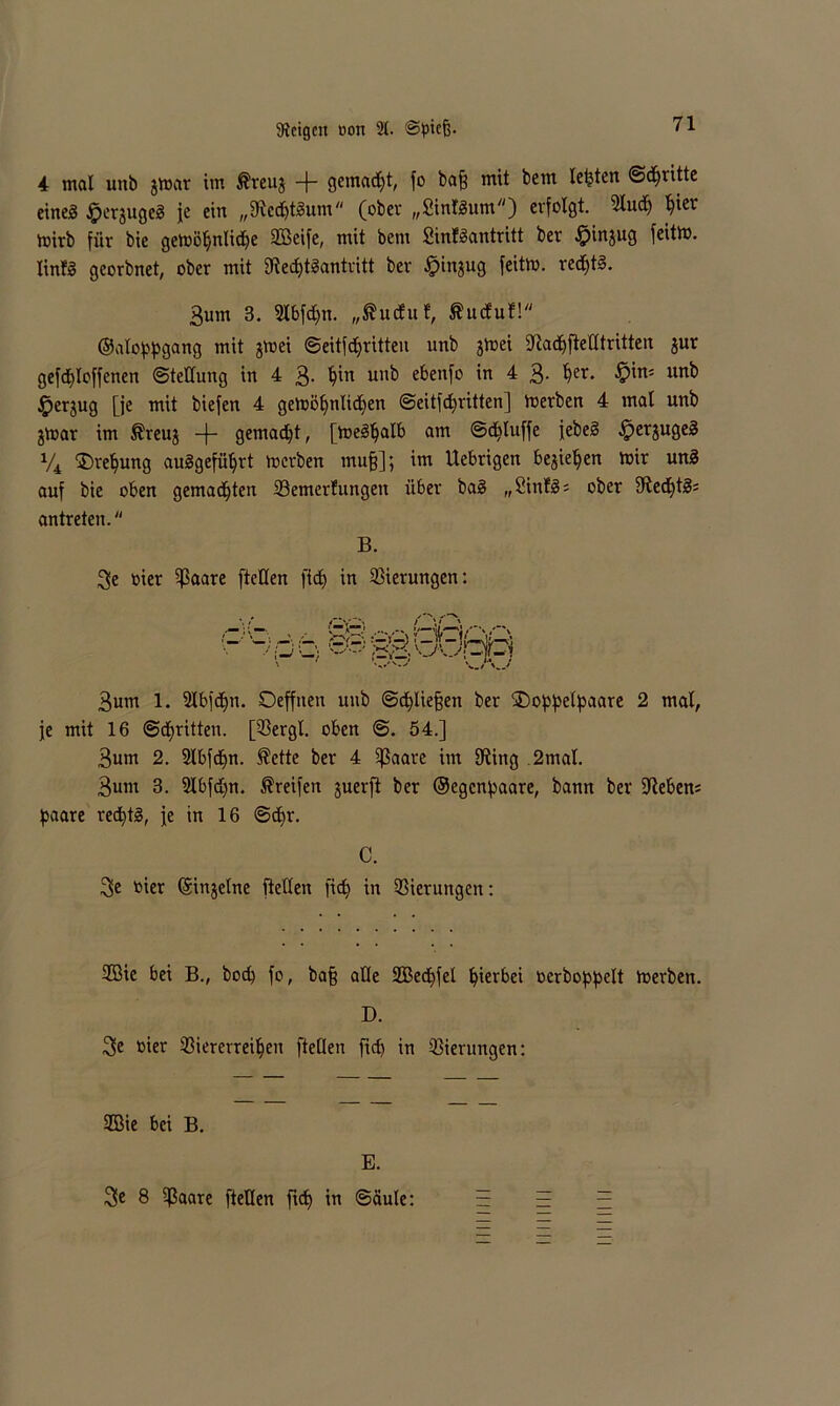 4 mal unb gmar im $reuj + QemadEjt, fo baß mit bent lebten ©dritte eines ^pergugeS je ein „fllcdjtSum (ober „SintSum) erfolgt. 2lud) l)iet mirb für bie gemöpnlidje 2Beife, mit bem SinfSantritt bev -fpingug feitm. linfS georbnet, ober mit 9ied)tSantritt ber [pingug feitm. redjtS. 3um 3. 2lbfd)n. „ßuduf, ftuduf! ©aloppgang mit gmei ©eitfdjritten unb gmei dtaepftetttritten gur gefcploffetten Stellung in 4 3- unb e&enf° in 4 3- §er* &xn' un^ §ergug [je mit biefen 4 gemöpnliipen ©eitfd)ritten] merben 4 mal unb gmar im ®reug -j- gemadjt, [meSpalb am ©d^luffe jebeS ^erjugeS % ©repung auSgefüprt merben muß]; im Uebrigen begiepen mir unS auf bie oben gemadjten SBemcrfungett über baS „2infS = ober fftedptS; antreten. B. 3e bier ijßaare [teilen fiep in 23ierungen: 3um 1. Slbfepn. Oeffnen unb ©epließen ber SDoppel^aare 2 mal, je mit 16 ©dritten. [33ergl. oben @. 54.] 3um 2. 2Xbfcf>n. Äette ber 4 ißaare int 9iing 2mal. 3um 3. 5lbfd)n. Greifen juerft ber ©egenpaare, bann ber ÜRebens paare recptS, je in 16 ©cpr. C. 3e bier ©ingelne fleden fiep in Gierungen: 2Bie bei B., bod) fo, baß alle SBecpfel pierbei berboppelt merben. D. 3>e bier 33iercrreipen [teilen ftd) in Gierungen: 2ßie bei B. E. 3>e 8 ijßaare [teilen ftd) in ©äule: