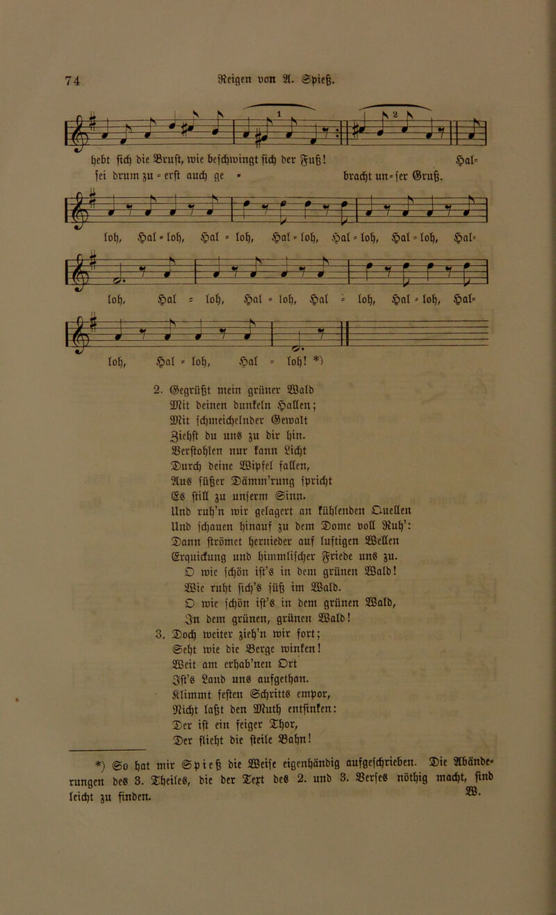 .0 5 v fr 0.r rz_ 1 S S 8 S r in VM i_2 i 0 ä 9. ! > . 9 -TT » 1 / r 0 j vv y 9. 9 9 1 bebt fid) bie Srnft, »nie bcfdjmingt fiep ber guß! häl- fet brum ju * erfb aud) ge * bradjt un*fer ©ruß. 2. ©egrüßt mein grüner 9BaIb SDtit beinen bunfeln galten; SD?it fd)meid)ctnbcr ©emnlt 3teßft bu uns 311 bir bin. Serftobtcn nur fonn 2id)t 2) urd) beinc SSipfet fatten, 3IuS füßer Sämm’rung fpridjt ®S ftitt 3U unferm Sinn. Unb ruß’n mir gelagert an fübtenben Guctleu Unb fdjnuen hinauf su bem Sorne öott 3tub’: 3) ann ftrömet bentieber auf luftigen Selten Srquictung unb bimmlifdjer griebe uns 3U. 0 mie fd)ön ift’S in bem grünen Salb! Sie rußt fid)’S füß im Salb. 0 mie fd)bn ift’S in bem grünen Salb, 3n bem grünen, grünen Salb! 3. ®od) weiter sieß’n mir fort; Seßt mie bie Serge Winten! Seit am crbab’nen Ort 3ft’s 2aub uns aufgetban. Stimmt feften SdjrittS empor, Stießt laßt ben SDtutß entftnfen: ®cr ift ein feiger fEßor, 3)er fließt bie fteite 33aßn! *) @0 bat mir Spieß bie Seife eigenßänbig aufgeftbrieben. $ic 3Ibänbe* rungen beS 3. fEßeitcS, bie ber fEept beS 2. unb 3. SSerfeS nötßig maeßt, ftnb leidjt 3U finben.