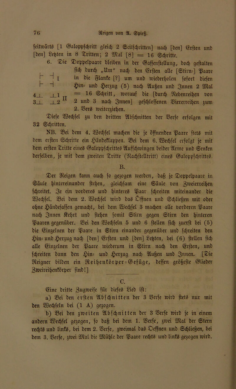 feittnartS [1 ©aloppfchritt gleich 2 ©citfd)rttten] nad) [ben] (ärfteit unb [ben] Seiten in 8 dritten; 2 9M [8] = 16 ©dritte. 6. ®ie SDoppcIpaarc bleiben in bev ©affenftedung, bod) geftalten fid) burd) „Um nad) ben ©rften ade [©tirn=] ipaare ' 1 I *n l>ic Slanfe [?] um unb toieberholen fofovt biefen H ^in= unb Jpevgug (5) nad) 2lu§en unb Sinnen 2 2Jlal 4 i i i =16 Schritt, toorauf bie [burd) ©ebenreihen oon .8 i i 2 2 unb 3 nad) Sinnen] gefdfloffenetr ©iererreiljen $um 2. ©erS mcitergieljen. £>iefe $Bed)fel ju ben britten Stbfdjnitten bev ©erfe erfolgen mit 32 ©dritten. NB. ©ei bem 4. 3Bed)fel machen bie je öffnenben ipaare ftetö mit bem evfteu ©dritte ein .fpänbeflappen. ©ei bem 6. Söedjfel erfolgt je mit feem erften Stritte eines ©aloppfdjritteS 9buffd)tt>ingen beiber Slrmc unb ©enfen berfelben, je mit bem jtueiten Stritte (©achfiedtritt) eines ©aloppfdjritteS. B. ®er Dieigen fann auch fo gezogen toerben, baß ]c ©oppelpaare in ©äule bi'dereinanbcr [teilen, gleidjfam eine Säule oon 3't>cierrct^cn fd^reitet. Sie ein oorbereS unb t)inteveS ißaar fdjreitcn miteinanber bie 2öed)fel. ©ei bem 2. 2Bed)fel loirb baS Öffnen unb ©djließen mit ober o^ne §änbefaffen gemacht, bei bem 2Bed)fel 3 machen ade oorberen ©aare nad) Sinnen $el)rt unb fielen fomit ©tirn gegen ©tirn ben Hinteren Sßaaren gegenüber, ©ei ben 2Bed)feln 5 unb 6 [teilen fid) juerft bei (5) bie ©injelnen bev ©aare in ©tirn einanber gegenüber unb fd)reiten ben £>in= unb .Jperjug nad) [ben] ©rften unb [ben] Seiten, bei (6) fteden fid) ade ©ingelnett ber ©aare toieberum in ©tirn nad) ben ©rften, unb febreiten bann ben Jpin; unb ^erjug nad) SHußen unb ^nneit. [SDie ©eigner bilbeit ein ©eihenförper-@efüge, beffeit grö§efte ©lieber 3toeireil)enförper finb! ] C. ©ine britte 3ugtucife für biefeS Sieb ift: a) ©ei ben erften ©bfdjnitten ber 3 ©erfe rnirb ftetS nur mit ben 2Bcd)feln bei (1 A) gejogen. b) ©ei feen jhjeiten ©bfdjnitten ber 3 ©erfe mirb ]e in einem anbern 2£ed)fel gezogen, fo baß bei bem 1. ©erfe, jttei ©tal ber ©tern rechts unb linfS, bei bem 2. ©erfe, jmeiinal baS Oeffnen unb Schließen, bei bem 3. ©erfe, jtoei ©ial bie ©lühle ber ©aare rechts unb linfS gezogen toirb.