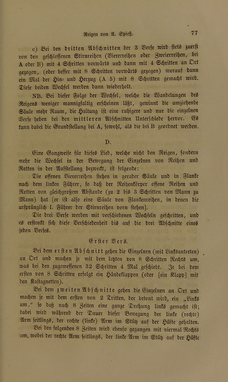 Zeigen oon 2t. c) 23ei ben britten 2Ibfd)nitten ber 3 93crfe mirb ftetä juerft nett beit gesoffenen ©tirnrei^en (23ierevreUjen ober 3'13^crre^en' 6c' A ober B) mit 4 ©^ritten oormärtg unb bann mit 4 ©dritten an Ort gezogen, (ober beffer mit 8 ©djritten oormärtg gezogen) morauf bann ein 2ftal ber §in= unb £jerjug (A 5) mit 8 ©dritten gemad)t mirb. 0>iefe beiben 2Bed)fel merben bann mieberbolt. NB. 93ei biefer gol3e ber 2Bed)fet, meld)e bie SBanbelungen beg Reigens meniger mannigfaltig erfd)einen läfjt, geminnt bie umjiet)enbe Säule mefyt 9iaum, bie Gattung ift eine ruhigere unb nur bie einzelnen 33erfe beben bei ben mittleren 2lbfd)nitten llnterfdiiebe ^ertoor. ©g fann babei bie ©runbfietlung bei A, fotuo^l, alg bie bei B georbnet merben. D. (Sine ©angtoeife für biefeg Sieb, meldfe nid)t ben Zeigen, fonbern mcfyr bie Sßedfel in ber 23emegung ber ©injelnen oott Steifen unb SRotten in ber 2lufftetlung beredt, ift folgenbe: Oie offenen 33iererveit>en fielen in geraber ©äule unb in plante nad) bent tinfen gübrer, f° kaff ber 9feil)enförper offene üfei^en unb fRotten Dott gleidjgroffem 2Ibftanbe (ju 2 big 3 ©dritten oon üftaitn ju 2Rann) ^at [er ift alfo eine ©äule oon glanfenreiben, in benen bie urfprünglid) l. güfyrer ^cr ©tirnrei^eit Oorn ftef>en]. Oie brei SSerfe merben mit oerfdjiebenen 2Bed)feln gefepritten, unb eg erftredt fxcb) biefe 23erfd£>ieben^eit big auf bie brei 2Ibfd)nitte cineg [eben SSerfeg. CSrfter 35erg. 33ei bent e r ft e n 31 b f d) tt i 11 geben bie (Sinjelnen (mit Sinfgantreten) an Ort unb machen je mit bem lebten Oon 8 ©dritten Öfed)tg uni, mag bei ben jugemeffenen 32 @d)fitten 4 2M gefd)iel)t. $e bei bem elften oon 8 ©dritten erfolgt ein #änbef lappen (ober [ein ®lapp] mit ben föaftagnetten). Sei bem jmeitenSlbfcbnitte geben bie (Sinjelnen an Ort unb mad)en je mit bem elften oon 2 Stritten, ber betont mirb, ein „Sinfg um, fo bafe nad) 8 Beiten eine gai^e Oreljung linfg gemad)t ift; babei mirb mäbrenb ber Oauer biefer ©emegung ber linfe (rechte) 2ltm feitlingg, ber red)te (linfe) 2trm im ©tütj auf ber §üfte gehalten. 33ei ben folgenben 8 3cüoo mirb ebenfo gegangen mit oiermal fRed)tg um, loobei ber red)te 21 rm feitlingg, ber linfe 2tnn int ©tiitj auf ber Jpüfte