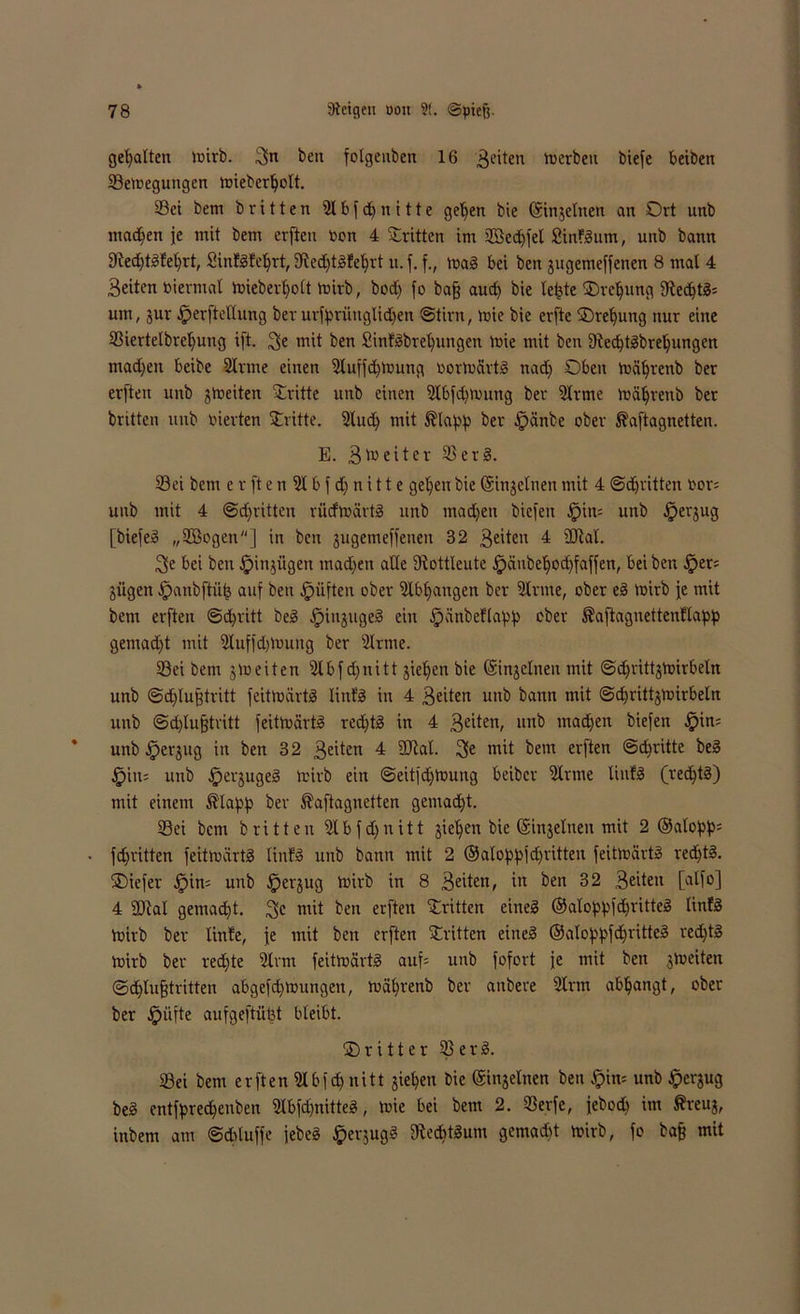 gehalten mirb. Sn ben folgeubcn 16 feiten Serben btefe beiben Semegungcn mieberljolt. Sei bem britten Sl b f dj n i 11 e geljen bie ©injelnen an Ort unb madjen je mit bem erfteu ßon 4 Stritten im 2öed)fel Sinfgum, unb bann 9?ed)tgfeljrt, Sinfgfeljrt, 5Red)tgfel)rt u.f. f., mag bei ben jugemeffenen 8 mal 4 Seiten »ierntal toieberfyolt Voirb, bod) fo bafj aud) bie le^te ©reljung 9led)tg= um, jur ^erfteHung ber urfyrüuglidjen Stirn, mie bie erfte ©reljung nur eine Siertelbreljung ift. Se mit ben £intgbret)ungen mie mit ben 3lecbtgbrel)ungen machen beibe Sinne einen Sluffdjtoung oonucirtg nad) Oben mätjrenb ber erften unb jmeiten Stritte unb einen Slbfdimung ber Stirne roäljrenb ber britten unb inerten Stritte. Sind) mit $laf>f> ber £)änbe ober ^aftagnetten. E. Breiter Serg. Sei bem e r ft e n Sl b f d) n i 11 e gelten bie ©injelnen mit 4 Stritten t'on unb mit 4 ©dritten rücfmärtg nnb madjen biefen £>in= unb Jperjug [biefeg „SBogen] in ben jugemeffeneu 32 Seiten 4 2Raf. Se bei ben §in^ügen madfen alle SRottleute £)änbeljod)faffen, bei ben §er= jiigen ^anbftüfc auf ben Triften ober Slbljangen ber Sinne, ober eg mirb je mit bem erften @d)ritt beg Jpinjugeg ein £)ünbeflaf>p ober ^aftagnettenllapp gemadft mit Sluffd)Voung ber Sinne. Sei bem §meiten Slbfdjnitt jieljen bie (Sinjelnen mit ©djrittjhnrbetn unb ©djlufjtritt feittoärtg lintg in 4 Seiten unb bann mit @d)rittjmirbeln unb ©cfylufjtritt feitmärtg redjtg in 4 Sc^en/ unb machen biefen $in= unb iperjug in ben 32 Se^en 4 SJial. 3>e mit bem erften ©dritte beg £iu= unb ^jerjugeg teirb ein @eitfd>4oung beiber Sinne liufg (redjtg) mit einem ®lapp ber ^aftagnetten gemad)t. Sei bem britten Slbfd)nitt jieljen bie ©injelneu mit 2 ©aloftys fd^ritten feitmärtg Iinfg unb bann mit 2 ©atoppjdjritten feitoärtg red)tg. ©iefer jpin= unb §erjug mirb in 8 Seiten, in ben 32 Seiten [alfo] 4 SDial gemacht. Sc mit ben erften Stritten eineg ©aloppfdjritteg linlg mirb ber linle, je mit ben erften Stritten eineg ©alof'ipfdjritteg red)tg loirb ber redjte Strm feitoärtg auf* unb fofort je mit ben jtoeiten ©djlufjtritten abgefdtoungeit, mäfyrenb ber anbere Sinn abljangt, ober ber .Spüfte aufgeftüfet bleibt. ©ritter Serg. Sei bem erften Slbfd) nitt jiefyen bie ©injelnen ben Jpim unb £erjug beg entfored&enben Slbfdjnitteg, mie bei bem 2. Serfe, jebod) im ßreuj, inbem am ©dduffe jebeg £er$ugg fReditgum gemad)t trirb, fo baf? mit