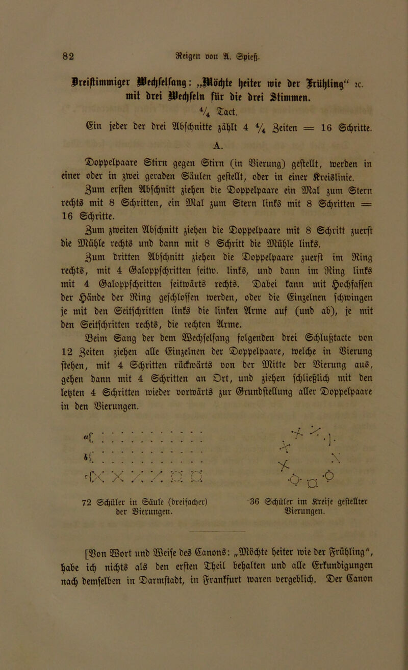 BreifKmmiger JBedjfelfang: „Pödjte Reiter mit ber ?rUI)ünga jc. mit bret Pedjfeln für bie brei Stimmen. % £act. (gin jeber ber brei Slbfdmitte gählt 4 % 3eiten = 16 Schritte. A. SDoppelpaare Stirn gegen Stirn (in S3ieruttg) gefteüt, toerben in einer ober in gtoei geraben Säulen gefteUt, ober in einer ÄtetSIinie. 3um erften Slbfchnitt gieren bie ®oppelpaare eitt 9Jtal gum Stern rechts mit 8 Stritten, ein 2Rat gum Stern linfS mit 8 Stritten — 16 Stritte. 3um gtoeiten Slbfdfnitt gieren bie üDoppelpaare mit 8 Schritt guerft bie 2ftühle rechts unb bann mit 8 Schritt bie Sttühle linfS. 3um britten Slbfdjnitt gieren bie ®oppelpaare guerft im SRing rechts, mit 4 ©alopbfchritten feitto. linfS, unb bann im Dting linfS mit 4 ©alo^pfd^rttten feitmärtS rechts. ®abei fann mit Jpodjfaffen ber £>änbe ber 9ting gefd£)Ioffen toerben, ober bie (Singelnen fd)toingen je mit ben Seitfdfritten UnfS bie linfen Sinne auf (unb ab), je mit ben Seitfehritten redftS, bie redeten Sinne. 23eim Sang ber bem SBedffelfang folgenben brei Sdflußtacte oon 12 3eiten gieren alle (Sittgelnen ber SDoppelpaare, roeld^e in S3ierung flehen, mit 4 Stritten riidtoärtS toon ber 2Ritte ber Gierung auS, gehen bann mit 4 Schritten an Ort, unb gieren fd)üe§lich mit ben lebten 4 Schritten toieber oorioärtS gur ©runbfteUung aller ÜDoppelpaare in ben Gierungen. a r i. c{X X x •0 72 @d)üter in Säule (breifadjer) ber Gierungen. 36 Sdjüter im Äreije gefteflter SSierungen. [33on SBort unb SBeife beS ©anonS: „fDtöchte heiter toie ber grübting, habe ich nichts als ben erften SOhetl behalten unb alle ©rfunbigungen nach bemfelben in Oarmftabt, in ftranffurt toaren vergeblich. ®er Sanon