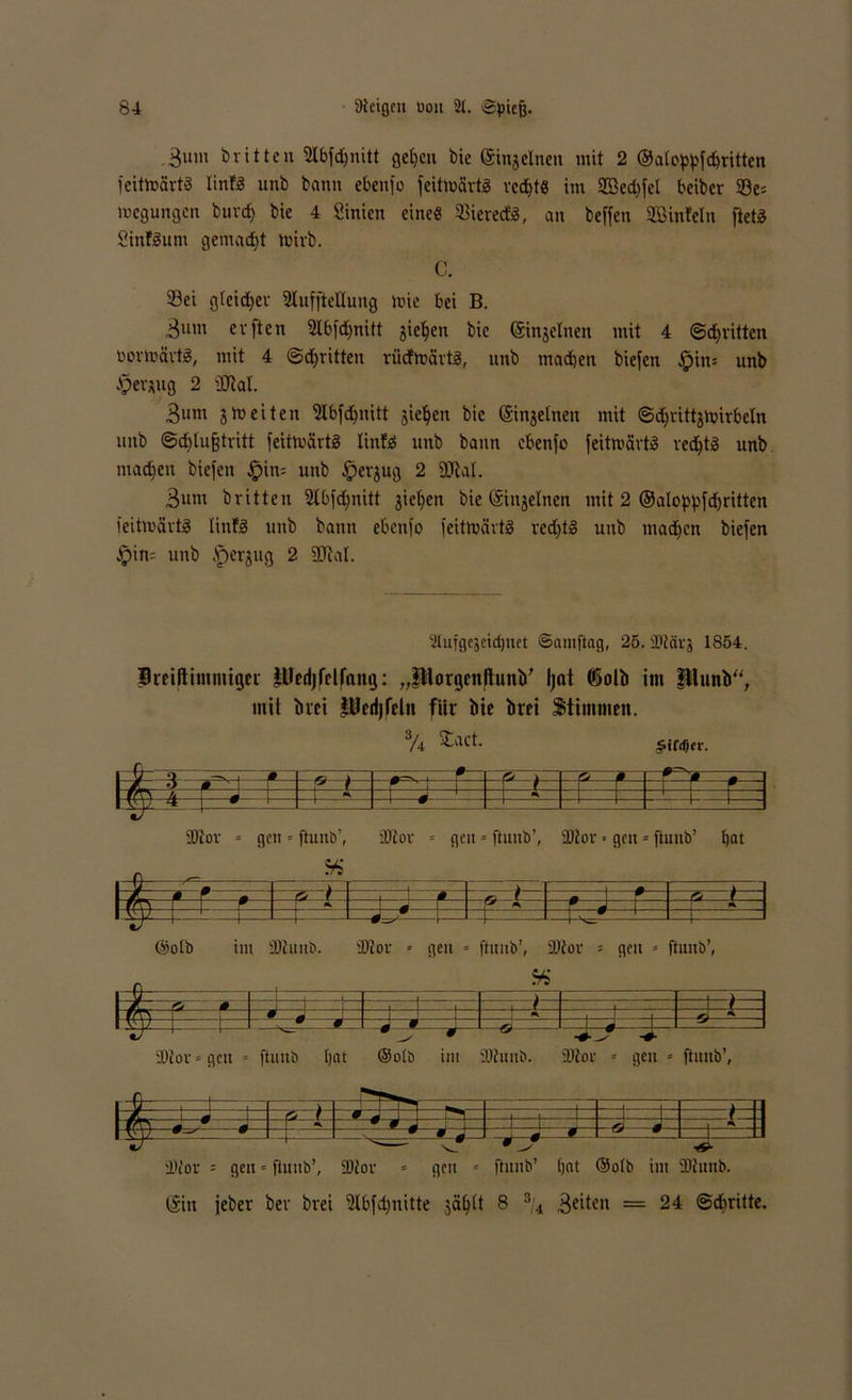 ,3um britten Stbfdjnitt gefycn bie (Sinjclnen mit 2 ©afoppfdmtten feittoartS linfg unb bann ebenfo feitmärtS rcdjt« im 2ßed)fet beiber Se= megungen buvd) bie 4 Sinien eine« 33icrerf-S, an beffen SBinfcln ftetg Sinfgum gemacht toirb. C. Sei gfeidfer 2luffteHung luic bei B. 3um evften 9Ibfd)nitt jieljen bie (Sinjelnen mit 4 ©dritten ßortoavtg, mit 4 ©dritten riicfmärtg, nnb mad)en biefen §ins unb $er*ug 2 ÜJtal. 3«m jh)eiten ‘Jlbfdbnitt gieren bie ©njetnen mit ©d)vittjtx>irbeln nnb ©djlußtritt fetttvärtS linfg nnb bann ebenfo feittnärt» ved^tä unb machen biefen £in= unb Jpevjug 2 StRal. 3um britten 2lbfd)nitt gieren bie (Singeinen mit 2 ®aloppfd)ritten feitloärtg tinfg unb bann ebenfo feitmärtg redjtg unb madjen biefen §in= nnb .fjerjug 2 äftal. 'ilufgejeidjuet Samftag, 25.3Dtävj 1854. Siriftimmigcr lUcdjfelfang: „PorgcnftunV Ijat ©olb im punb“, mit brei Pedjfeltt für bie brei Stimmen. % Stact. r?=±L £ ÜDtor * gen * ftunb’, äftor * gen«ftunb’, fDtov« gen = ftunb’ bat j: .ti. tz . P </ 0— r—0 ®ofb im SDlunb. iDtor * geit « ftunb’, SJtor = gen * ftunb’, f- » - u-j—i— } j - i v - m±r.l— frrs f  Jt -* * ¥ J —o -1 f i-1 l'tüv=gen » ftunb f)at ®ofb im üftuitb. 2Kor * gen * ftunb’, -j—r { ■P ' ' ilfor = geu = y=^J ftunb’, ■ 9 ^ Ü)for = gen « ftunb’ bat —o—0-- ®ofb im 11 ÜJtunb. (Sin jeber bev brei 5Xbfd;nitte gä^tt 8 s,4 3ettfn = 24 ©dfritte.