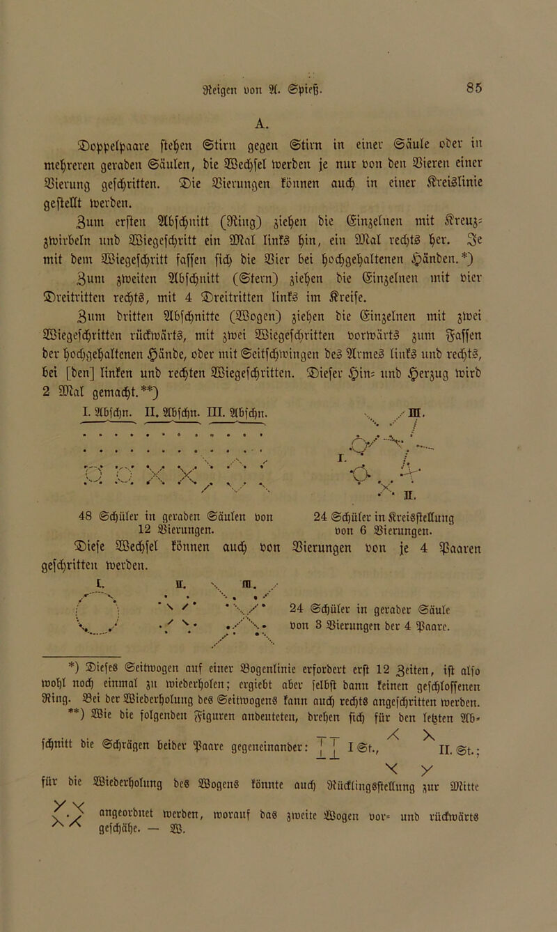 A. ©oppelpaare fielen ©tiru gegen (Stirn in einer ©äule ober in mehreren geraten (Säulen, bie 9Bed)fel inerben je nur non beit Vieren einer 23ieruttg gekritten. ©ie 33icrungen fönneit aud) in einer Kreislinie geftellt Werben. 3um crfteit 2lbfcE>uitt (9tiug) jieljen bie (Sinjelnen mit Kreuj= ^Wirbeln mtb SBiegefdjritt ein SJial linfS pitt, ein 9Jtal red)tS Ijer. 3>e mit bem 2Biegefd)ritt faffeit fid) bie 93ier bei podjgefyaltetteu Rauben. *) 3unt jlnciten 2lbfd)nitt (@tern) jieljcn bie (Sinjelnen mit nier ©reitritten rechts, mit 4 ©reitritten liitfS im Kreife. 3«nt brüten 9Ibfd)nittc (2öogen) jiel)en bie (Singeinen mit jWei SBiegefdjritten rüdWärtS, mit jwei SBiegefdiritten nortoärtS jum gaffen ber Ifodfgeljaltenen fpänbe, ober mit ©eitfdjwingen beS 9IrmeS liufS unb redftS, bei [ben] linfen unb rechten ffißiegefdritten, ©iefer .fpin= unb $erjug Wirb 2 5C*iat gemalt.**) I. 2Ibfd;n. II. flbfdin. III. gbfdjn. «... ID. 48 @d)iiler in geraten ©äulen non 12 Gierungen. ©iefe 2Bed)fet föntten aud) non gefdfritteu Werben. n. \ ra. • • '■* • • •* * \ / * * \ / • * • . • • V 24 ©djüler in freisflettung non 6 Gierungen. Gierungen non je 4 paaren 24 @d)ülev in geratet- ©äulc öott 3 Sierungen ter 4 ©aare. *) 2>ieleS ©eitwogen auf einer Sogcnlinie erfortert erft 12 3eiten, ift atfo wofjl nod) einmal 31t wieberf)olcn; ergiebt aber felbft bann leinen gefdjloffenen iRing. Sei ter SBiebcrtjotnug be$ ©eitwogcnS fann aud) redjtS angefdjritten Werben. **) Sffiie bie folgenbeit Figuren anbeuteten, brefjen fid) für ben lepten 2tb* fd^rtitt bie ©djrägen beiber f?aarc gegeneinanber: [ ^ I @t., n. @t.; .... x y f“r bie Sßieberfjolung bes SBogen« tonnte aud) fRüdlingSjteÜung 3ur ©litte X v • s angeorbnet werben, worauf bas 3wcite SBogeu nor= unb rücfwärts A A gefd)äl)c. — SB.