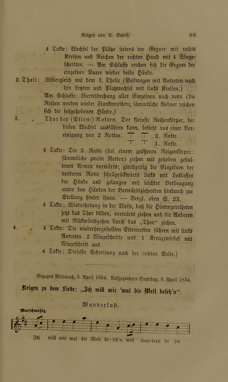 4 Safte: 2Bed)fel ber Vläljc feiteng ber ©egner mit red)tg Greifen unb Steidjen ber regten ,!panb mit 4 23Biege= fdbritten. — Slm ©dfluffe reid)ert fid) bie ©egner ber einzelnen $aare toieber beibe .fpänbe. 2. Sheil: SSibergleid) mit bern 1. Steile (©eittoogen mit SIntreten nad) beit Seiten unb ißlahtocchfel mit linfg Greifen.) 5ttn ©dfluffe: Viertelbrehung aller ©injelnen nach oont (bie Leihen merben iuiebet glanfenreiljen; fämmtliche Stebner reichen fid) bie feitgeljobenen .fpänbe.) n Sbor ber (@tirn;) Stötten. ©er fleinfte Steihcnforper, ber biefeit 2DBc(f>feI augführen fanrt, befielt aus einer 55er; einigung ton 2 Stötten: TT 2. Stotte. 1. Stotte. 4 Safte: ©ie 2. Stotte (bei einem größeren Steigenförper: fämmtliche zweite Stötten) ziehen mit gehoben ge§al= tenen Sinnen Oorloärtg; gleichzeitig bie ©ittjelnen ber borberen Stotte fdjrägriicftoartg linfg mit Schlaffen ber $änbe unb gelangen mit leichter Verbeugung unter ben £>änben ber 3Sorix>ärt^gie^enbcn hi^^tircf) jur ©tettung hinter ihnen. — Vergl. oben ©. 23. 4 Safte: SBieberhofung in ber Sßeife, ba§ bie .Ipintergereihetcn jeht bag Sl)or bilben, Oorloärtg ziehen unb bie Slnberen mit Stücftoärtggehen burch ba§ „Sljor ziehen. =• „ 4 Safte: ©ie toieberhergefteCten ©tirnrotten führen mit linfg Eintreten 2 SEBiegeförittc unb 1 Sheuzztoirbel mit SBiegefchritt aug. 4 Safte: ©iefelbe ©Breitung nad) ber rechten ©eite.] ©ezogeit SDtittttJocf), 5. Slpril 1854. Sttufgejeichnet ©amftag, 8. aipvil 1854. Zeigen ?u bem fiebe: ,,$d) tuill mir 'mal bie |Uelt befeffit“. 2B a n b e r l u ft. 3ß«rfif)mäß{fl. % _i. . * r^i =f= — r ß±\ *—1 » -—q —1 t=^S T—J : =rp=J 3ch toitt mir mal bie ©eit 6e = fefi’m null »an-bern in bie