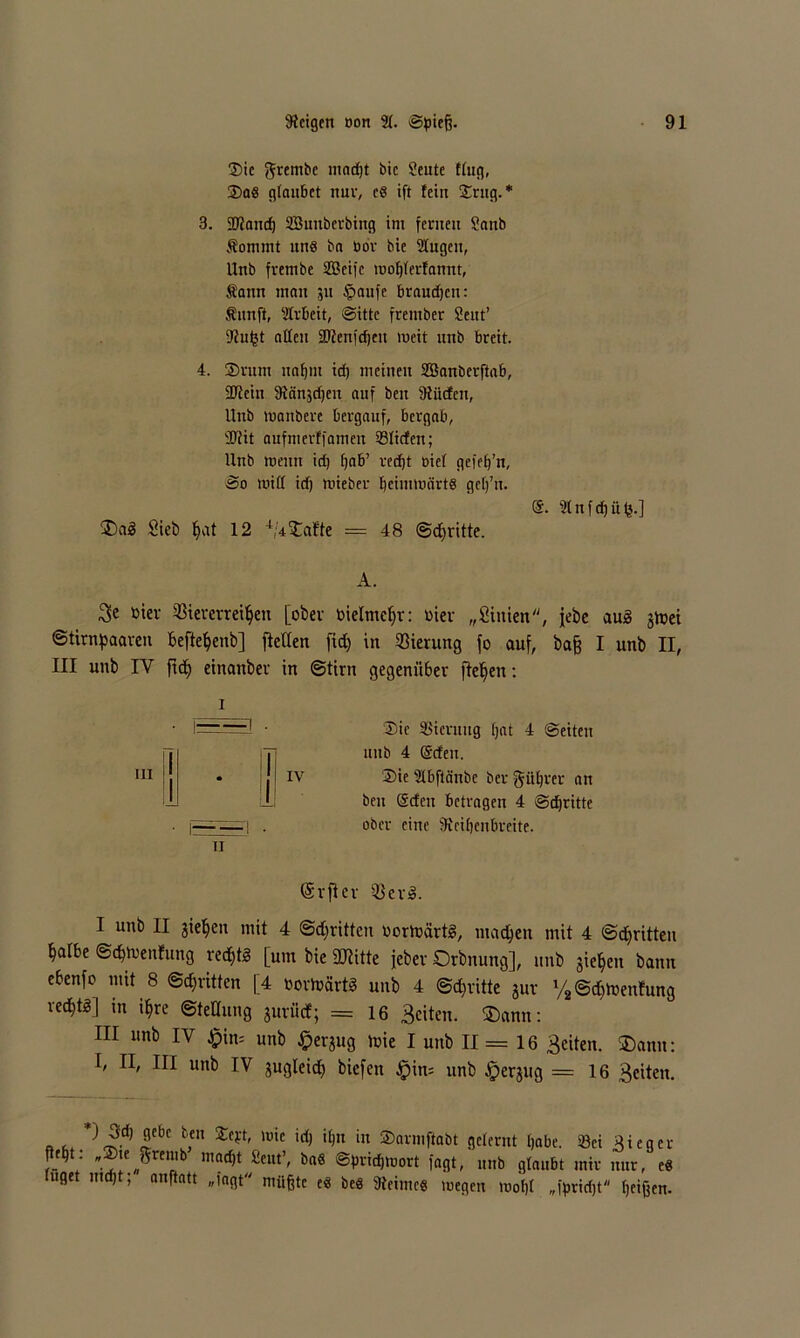 Sie ^rembe mad)t btc Scute flug, Sa« glanbet nur, c« ift fein Srug.* 3. 3D?and) 2Bimberbing ini fernen Sanb Äommt nn8 bn bor bie Gingen, Unb fvenibe 2ßeifc lüoßlerfamtt, fann man 31t §anfc braudjen: Äitnft, 3Irbett, Sitte frentber Sent’ 9fu^t allen ©tenfeßen meit unb breit. 4. ©nun nnf)in id) meinen SBanberftab, 2Itcin 3iänjd)en auf beu ülücfcn, Unb toanbere bergauf, bergab, 3Rit aufnterffamen Süden; Unb wenn id) ßab’ redjt Diel gefe()’n, So toiII id) mieber ßcinitüärt« gefj’u. 2(nfd)ü(ä.] ®a£ Siet) f)at 12 4,:4‘Safte = 48 Schritte. A. Be toter Viererreihen [ober bielmehr: vier „Siitien, jebe au3 jtoei Stirnhaaren beftehenb] [teilen fid) in Vierung fo auf, baß I unb II, III unb IY fith einanber in ©tim gegenüber flehen: 1 Sie Sierutig (jat 4 ©eiten unb 4 @den. IV Sie aibftänbe ber Rührer an beu @tfeu betragen 4 Stritte ober eine SRcißenbreite. TI (Srfter Ver». I unb II sieben mit 4 Stritten toortoärtS, machen mit 4 Schritten [albe Schtvenfung rechte [um bie SJiitte jeber Orbnung], unb gieheit bann ebenfo mit 8 Stritten [4 toortoartä unb 4 Stritte jur % Sdftoenfung rechte] in ihre Stellung junid; = 16 Beiten. $>ann: III unb IV £in= unb ^erjug toie I unb 11= 16 Beiten. $)anu: I, II, III unb IV jugleid) biefen £>in= unb ^erjug = 16 Beiten. „ £d) ^CbC b,en ^Cft' lüie idt i£)n in Snrmftabt gelernt habe. Sei Sieger f- V ■?!C.»^reirb mad,t 2eut’' bft6 @Veid)tüort fagt, unb glaubt mir nur, c« uget nicht; anftatt „fagt müßte e« be« 3leintc« tuegen toofjl „i>rid)t heißen-