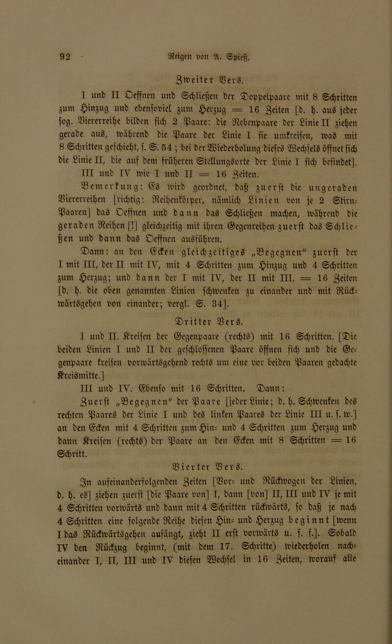 Breiter Verg. I unb II Oeffnen unb Schließen bcr ^IDop^elpaax'c mit 8 Schritten 8»m £injug unb ebenste! jum £erjug = 16 Seiten [b. h- aug jeber fog. Viererreihe bilben ftd> 2 Sßaarc: bie Dtebenpaare bcr Sinie II jie^cn gerabe aug, toahrenb bie Sßaare ber Sinie I fie umfreifen, mag mit 8 Schritten gefd)icht, f. @. 54 ; bei ber SBieberlfolung biefeg V3ed)jelg öffnet fid) bie Sinie II, bie auf bem früheren ©teKunggorte ber Sinie I ftd) befinbet]. III unb IV mic I unb 11—16 Seiten. Semerfung: ©g mirb georbnet, ba§ juerft bie ungeraben Viererreihen [richtig: 9leihenförper, ncimüdh Sinien Don je 2 ©tim* Sßaaren] bag Oeffnen unb bann bag Schließen machen, toahrcnb bie gerabcn fReiljen [!] gleidj^citig mit ihren ©egenreihen juerft bag @d)Iie = fjen unb bann bag Oeffnen augführen. Oann: an bctt ©den gleich jcitigeg „Vegegnen juerft ber I mit III, ber II mit IV, mit 4 ©diritten jum fpinjug unb 4 ©«hatten jum Jperjug; unb bann ber I mit IV, ber II mit III, = 16 Seiten [b. h- bie oben genannten Sinien fdjmenfen ju einanber unb mit SRiid; tnartggehcn Don einanber; Dergl. ©. 34]. dritter Verg. I unb II. Greifen ber ©egenpaare (redftg) mit 16 Schritten. [Oie beiben Sinien I unb II ber gefd)loffencn ißaare öffnen ftd) unb bie ®e= genpaare treifen Dormärtggehenb red)tg um eine Dor beiben paaren gebacbte Äreigmitte.] III unb IV. ©benfo mit 16 ©dritten. Oamt: 3uerft „Vegegnen ber Sßaare [feber Sinie; b. h- ©dienten beg rechten SJJaareg ber Sinie I unb beg tinfen ißaareg ber Sinie III u. f. m.] an ben ©den mit 4 ©dritten jum £>in= unb 4 ©djritten jum #erjug unb bann Greifen (redftg) ber Sßaare an ben ©den mit 8 Schritten =16 ©djritt. Vierter Verg. 3n aufeinanberfotgenben 3e'ten [$or= unb ÜtüdtDogen bcr Sinien, b. h- e§] jiehen juerft [bie 5ßaare Don] I, bann [Don] II, III unb IV je mit 4 ©chritten Dormärtg unb bann mit 4 ©dritten rüdEtoärtg, fo baff je nach 4 Schritten eine fotgcnbe ffteihe biefen fpim unb fperjug beginnt [toenn I bag fRüdmärtggehen anfäugt, jieht II erft Dortüärtg u. f. f.]. ©obalb IV ben fRüdjug beginnt, (mit bem 17. ©dritte) mieberhoten nadu einanber I, II, III unb IV biefen VSccbfet in 16 Seiten, toorauf aüe