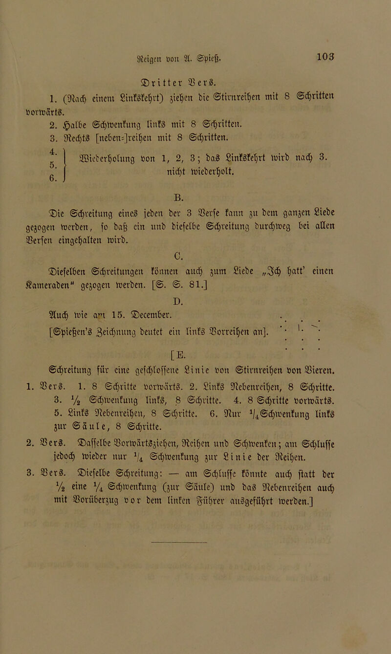 dritter U3 e r 1. (9M) einem SinfSfe^rt) sieben bie ©tirnretyen mit 8 ©^ritten bortnärtS. 2. $albe ©djfoenfung linES mit 8 ©dritten. 3. 9ted)tS [neben=]rciljen mit 8 ©^ritten. SGieberljolung Oon 1, 2, 3; baS Sin!3fel)rt mirb nadj 3. nidjt toieberljolt. b. . B. ®ie ©djreitung eines jeben bet- 3 23erfe Eann gu bem gangen Siebe gezogen Serben, fo baß ein unb biefelbe ©djreitung burdjtoeg bei allen 23erfen einge^alten mirb. C. $>iefelben ©djreituttgen föuneit and) gum Siebe „3>d> fjatt’ einen Äamevaben gegogen merben. [©. ©. 81.] D. 2Iud) mic am 15. ©ecembet. [©pießen’S 3eid)nung beutet ein linfS 33orrei^en an]. ’* '• [E. ©djreitung für eine gefd)loffeuc Siuie non ©tirnreiljen bon ^Bieren. 1. 23erS. 1. 8 ©djritte borftcirtS. 2. SinfS •Jlebenrei’ljen, 8 ©djritte. 3. y2 ©djtoenfuug linfS, 8 ©dritte. 4. 8 @d)vitte bortbcirtS. 5. SinfS üftebenrciljeu, 8 ©d;ritte. 6. 9tur ^©dßmenfung linfl gur © ä u t e, 8 ©dritte. 2. 33erS. SDaffelbe ©orftärtSgieljcn, Meißen unb ©djtbenEeu; am ©d)luffe jebodj mieber nur 1ji ©djtbenfung gur Siuie ber Steifen. 3. 33erS. ©iefelbe ©d)reitung: — am ©djtuffe fönnte and) ftatt ber Vi e^e Vk ©djlbenfung (gur ©äule) unb ba§ Sftebenreiljen audj mit 23orübergug bor bem linfen f$ül)rer auSgefüljrt merben.]