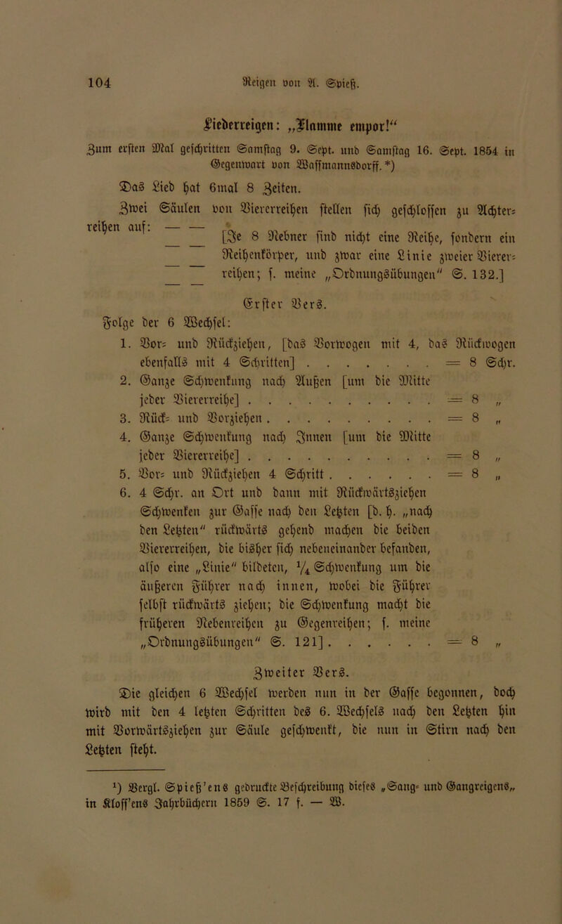 fiebmeigen: „^Flamme empor!“ 3um elften ÜM gefdjvxtten ©amfing 9. ©cpt. unb ©omftag 16. ©ept. 1854 in ©egenmnrt uon SßoffntanuSborff. *) £>ai§ Sieb (jot 6mal 8 feiten. Btvei ©auten bou Viererreihen [teilen fid; gefdjloffcn ju 3Ic^ter= reiben auf: — — ' [Be 8 ©ebner ftnb nid)t eine ©eitje, fonbern ein ©eihenförper, unb jtoar eine Sinie jroeier Vierer; reifen; f. meine „Orbnungäübungen ©. 132.] (Srftev Verß. golge ber 6 2Bed)fet: 1. Vor= unb ©üdjiehen, [baä Vortoogeu mit 4, ba§ ©iidhuogen ebenfalls mit 4 ©dritten] =8 ©d)v. 2. ©anje ©dhirenfung nad) ©uffen [um bie ©litte jebev Viererreihe] = 8 „ 3. ©ücf= unb Vorgehen = 8 „ 4. ©an$e ©dftoeufung nad) Bnnen [um bie ©litte [eher Viererreihe] = 8 „ 5. Vors unb ©ücfjiehen 4 ©d)ritt = 8 „ 6. 4 ©d)r. an Ort unb bann mit ©iicfroärtgjiehen ©djluenfen jur ©affe nad) beit Seiten [b. h- „nad) ben Seiten rücfmärtS get)enb machen bie beiben Viererreihen, bie bisher fid) nebeneinanber befanben, alfo eine „Sinie bilbeten, y4 ©d^tuenfnng um bie äußeren giihrer nach innen, tuobei bie Rührer felbft riidmärtS gicheit; bie ©d)tocnfung mad)t bie früheren ©ebenreihen ju ©egenreihen; f. meine „OrbnuitgSübungeu ©.121] =8 „ Biueiter VerS. 3)ic gleid)en 6 Vßedjfel toerben nun itt ber ©affe begonnen, hoch toirb mit ben 4 lebten ©dritten beS 6. V3cd)fetS nad) ben Seiten h'11 mit VortoärtSjiehen jur ©äule gefdjtoenft, bie nun in ©tim nach ben Seiten [teht. *) Vergt. ©piefj’en« gebruefte Vefdjreibung biefee „©ang= unb ©angreigen«,, in Ätoff’enb Jahrbüchern 1859 ©. 17 f. — SÜß.