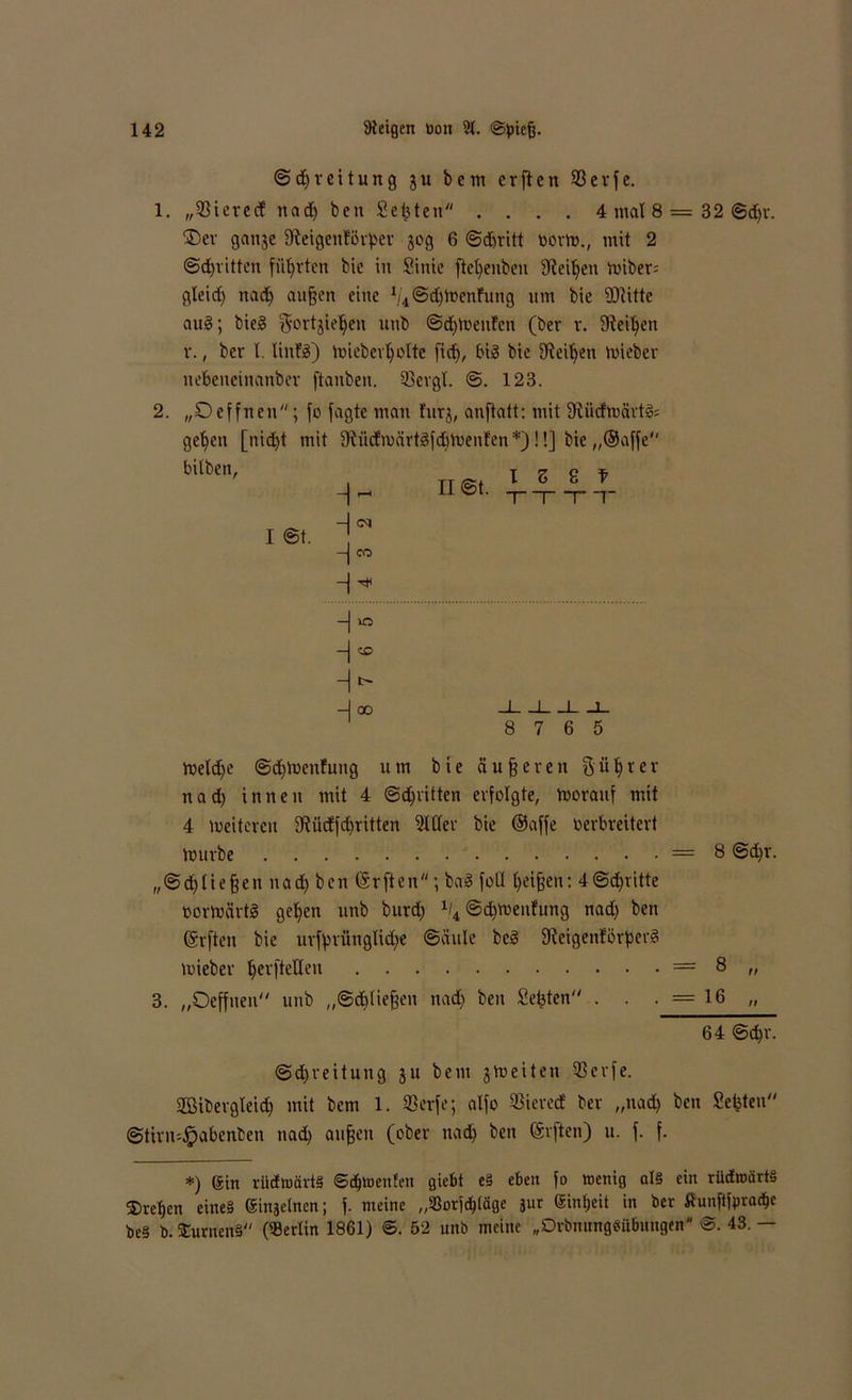 © d) r e i t u n g ju bem crften 93evfc. 1. „931evccf nad) ben Seiten .... 4 mal 8 = 32 ©djr. ®er ganje fReigcnlörper 30g 6 ©dmitt »orm., mit 2 ©dritten führten bie in Sinie ftcl)euben Steifen miber= gleid) nad) aufjen eine 1/4@d)menfung um bie Witte aug; bieg gortjiefyen unb ©dienten (ber r. SRei^en v., ber l. linfg) mieberfmlte fid), big bie 9ieil)en mieber nebeueinanbev ftanben. 93cvgt. ©. 123. 2. „Deffnen; fo jagte man turj, anftatt: mit 9liidmävtg= ge^en [nid)t mit fRüdrnärtgfdjmenfen *)!!] bie ,,@affe bilben' , tt^i 1 5 8 f ^ H@t. TTTT H ^ -j CO 1 ©t. -|ao J I I 1- 8 7 6 5 meldfe ©dfmenfung um bie dufferen ftülfrer nad) innen mit 4 ©erlitten erfolgte, morauf mit 4 meitercu fRüdfcpritten Mer bie ©affe verbreitert mürbe = 8 ©d)r. „@d)(ie§en nad) ben ©rften; bag foll Ifeifjen: 4©d^ritte ßormärtg gel)en unb burd) % ©dfmenfung nad) ben ©rften bie urfprünglidje ©äule beg fReigenförperg mieber perfteHen — 8 ,, 3. „Oeffnen unb „©dftiefjen nad) ben Seiten . . ■ = 16 „ 64 ©d)i\ ©djreitung ju bem jmeiten 93cvfe. SBibergteid) mit bem 1. 93erfe; alfo 93ierecf ber „nad) ben Seiten“ ©tirn-^pabenben nad) auffen (ober nad) ben (Srften) 11. f. f. *) Sin riiiwärtS ©djwenfen giebt eä eben fo wenig al§ ein rüdwärtS ®ref>en eine§ einjetnen; f. meine „«orjbpge 311t einfjeit in ber tfunftfpracbe be§ b. SCurnenä («erlin 1861) ©. 52 unb meine „DrbnungSiibuugen 43. —