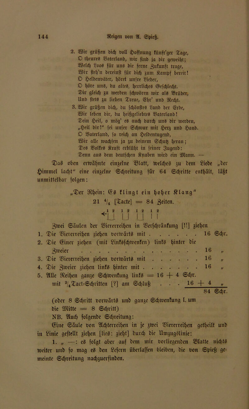 2. Str grüßen bid) OoH Hoffnung fihift’ger £age, O tbeureS Vaterlanb, »wir fiub ja bir gemeint; SBefd) ?ooS für uns bie ferne ^nfunft trage, Sir ftc()’n bereinft für bid) jttnt tanipf bereit! O §elbenoäter, höret nnfre Sieber, O ßöre uns, bu attcS, ßerrlidjcs ©cfdjledjt. ®ir gleid) ju werben fdjwören wir als Sriiber, Unb ftets ju (iebeu $reue, gßr’ unb 9icd)t. 3. Sir grüßen bid), bu fdjönßeS Sanb bcr ©rbe, Sir (eben bir, bu heißgeliebtes Vaterlanb! ®cin §eit, o ntög’ es nud) burd) uns bir werben, „§ei( bir! fei nufer ©djwur mit §erj unb §anb. D Vaterlaub, fo reid) au §elbentugenb, Sir aüe madjicn ja ju beinent @djub heran; $eS Voltes traft erblüht in feiner 3ugenb: 3)enn aus beut beutfdjen tnaben wirb ein SDlann. — 'Dag oben ermähnte einseine Vlatt, Weldjeg ju bent Siebe „ber Jpimtnel ladjt eine einzelne ©djreitung für 64 ©dritte enthält, läßt unmittelbar folgen: „Der fRljein: @3 flingt ein ^o^er ®lang 21 4/4 [£acte] = 84 feiten. .12 12 12 12 *1J. !..J M I I 3mei Säulen ber Viererreihen in Verfdjränfung [!!] jtel)en 1. Die Viererreihen stehen oorWärtg mit 16 ©ehr. 2. Die Sitter jiehett (mit Sittfgfd)Wenfen) littfg hinter bte Zweier 16 „ 3. Die Viererreihen jiehett oortoärtg mit 16 „ 4. Die 3weier Stehen linfg hinter mit 16 „ 5. 9llle Diesen gattje ©d)Weufung linfg == 16 —4 @d)r. mit 2/4Dact;©d)iitten [?] am ©d)luß . • • 16 -f- 4 „ 84 ©cßr. (ober 8 ©djritt oortoärtg unb gattje ©d)toeufung l. um bie füiitte = 8 ©chritt) NB. 5lud) folgenbc ©d)reitung: Sitte ©äule oon ‘üldfterreihen in je jtoci Viererreihen getl)eilt uttb in Sinie geftellt jiehen [lieg; sieht] burd) bie Umjiigglinie: 1. „ —: eg folgt aber auf bem mir oorliegettben Vlatte nidttg weiter unb fo mag eg ben Sefertt überlaffen bleiben, bie oon Spieß gc= meinte ©djreitung ttatfjjuerfinben.