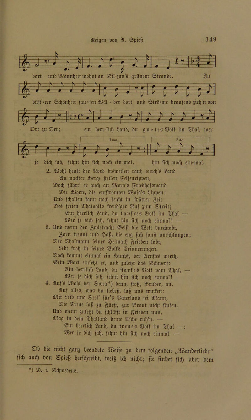 rt— ——s V - -V —fc- 1 \ u -t-s-4q 5 ' fs •- * öort unb SDtannbeit woljnt an @if=jau’§ gviinem Stranbe. 3n 1 G S N -N N N V _r_ r-1 □CJ i u _ ■ 0 n *• 0 r 0 r * m ' J r7?T\ « *9 ä • m .0 h=7 - \j r l? ■ # J rvT7 7=$=*- -7- # 1 bftji’=rer ©djönbeit fau = [en iHSal = ber bort 1111b Strömie braufenb äiefj’n üon =#= ,L,V -» :-=f- -1 : „ s ■—K K K y !q 4=h '=f±z • v C J 0 -0 0 0 0 * «Mf-« Drt ju Drt; ein berrdid) Sanb, bn g u = t e 8 25ott im Xtja\, rner N , HS—r S w -JS-c 0 0 ~ p- * S _ i ^ • 's— 1 FnS .. r / J M r w j / • 9 a -H ■ V * W 0 -0 je bid) fab, fei)nt bin fidj nod) cimmaf, bin fid) nodj eimmaf. 2. S5of)f beult bev 9lorb bismetfen raub biird)’« Sanb 2ln naefter Serge fteifeu geffenrippen, 3)od) fütjrt’ er and) an dJtora’S ^riebbofsmanb 2>ic SJorte, bie entftvömten Sßafa’« Sieben: Unb fcfjallcn tarnt nod) Icidjt in fpeitrer $eit 25e« freien SibnfDoft« frenb’gev 9tuf 311111 Streit; (Sin Ijerrtid) Sanb, bn tapfre« Soff im Sifjaf — 23Bcr je bid) fof), fefjnt I)in fid) nod) einmal! — 3. Unb raenn ber 3'uictvadjt (Seift bie 2Bcft burdjtobt, 3orn trennt unb §ajj, bie eng fid) fonft umfdjlnitgen; 35er Sbafmann feiner §cimatb ^rieben lobt, Sebt frof» in feine« Soft« (Srinncrnngen. 35od) fontmt einmal ein Sampf, ber (Srnfte« mertf), Sein SBort einfetjt er, unb sule^t ba« Sdpucrt: (Sin berrfid) Sanb, bu ftarfe« Soft bom Sffjar, — S?er je bid) fab, fef)Ut bin fid) nod) einmal! 4. 2fuf’« S5ot)f ber Smca*) benu, ftofj, Sruber, an, 21uf affe«, ma« bu fiebeft, lag uu« triufen: Sdfit Seib unb Seel’ für’« Saterfanb fei fDiann, 35ie Sirene faß 31t fjürft, 3111- Sraut nidjt finfen. Unb wenn sufept bu fdjfäfft in ^rieben nun, 2)?ag in bein fEbßffanb bciuc 21fd)e rnfj’rt. — (Sin berrfid) Sanb, bu treue« Soft im Efjal —: 2Ber je bid) fab, feljnt bin fid) nod) einmal. — Ob bie nidjt gang beeitbete 2Beife jtt bem folgcnben „SBanberliebe m autb »on ©piefe Ijevfdjreibt, toeif? icp nidjt; fie finbet fid) aber bem *) 3). i. Sdjmeben«.