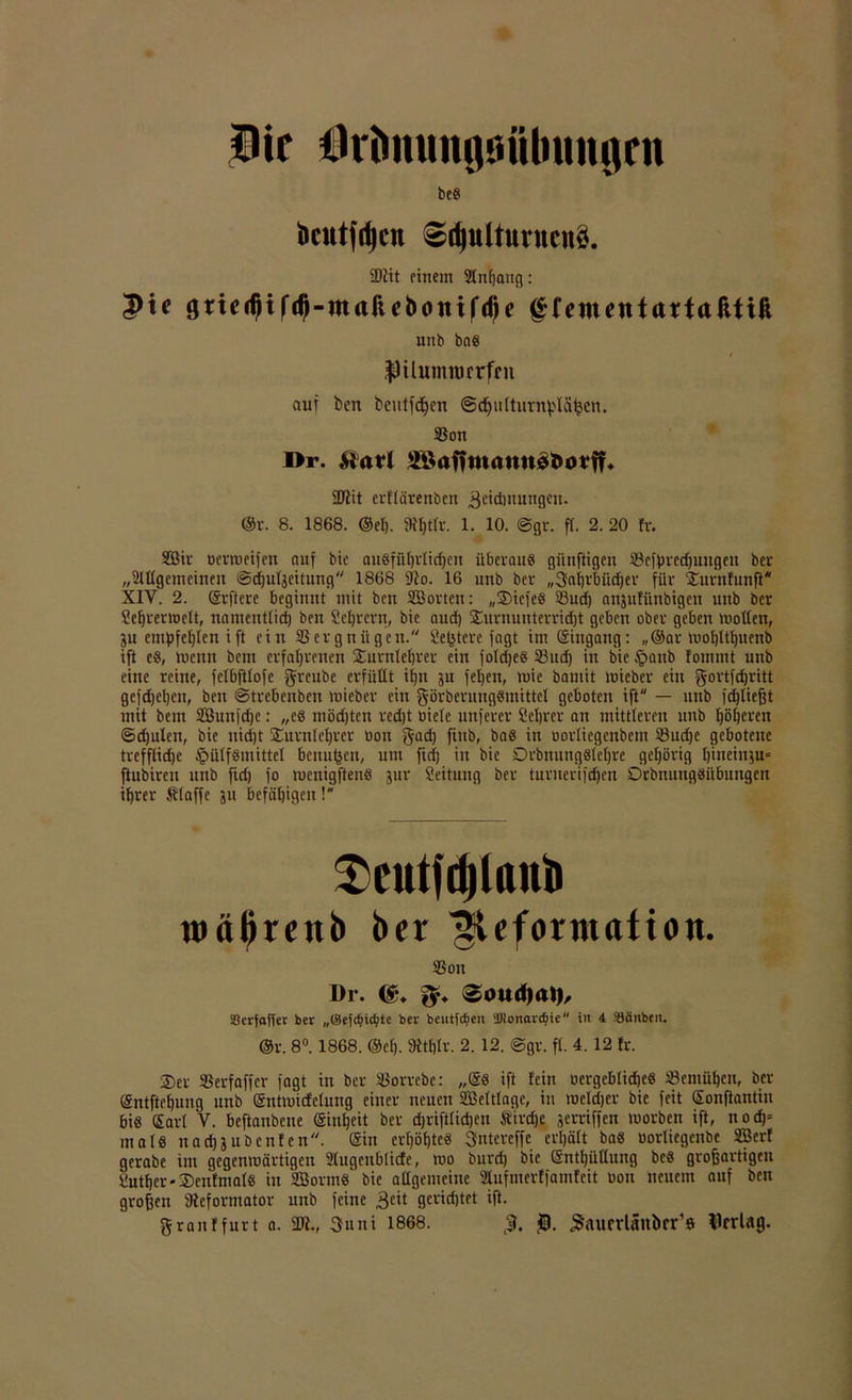 Hie Hrimungöübuitflrn be8 bcutfdjen ^rf)uUuntcu§. SDiit einem Anhang : |)te gnedjtfdj-maftcbottifdje ffeinentattafttiji uiib bas $üutnrocrfen auf ben beutfd^cn ©d^ultiivn^lä^cn. ©ott l>r. &<*rl 28<tf?m<mn$t>o¥ff* ÜT2it erflärenben 3eidmittigcn. ®r. 8. 1868. ©ei). 9tI>tU\ 1. 10. @gr. ff. 2. 20 fr. SBir oertueifett auf bie ausführlichen überaus günjligcn ©efbredjuitgeit ber „2ltlgcmcineit ©chuljcitung 1868 9to. 16 uttb ber „3al)rbüd)er für Dnrnfunft* XIY. 2. ©rftere beginnt mit ben ©Sorten: „DicfcS ©ud) anjufiinbigen uttb ber Sehvertbelt, namentfid) ben Sefjrcrn, bie and) Duruuitterricht geben ober geben mollett, ju empfehlen ift eitt ©evgnügen. Se^tere fagt im ©ittgang: „®ar mohlthuenb ifl es, wenn bem erfahrenen Durnlehver ein foldjes ©ud) in bie £>attb fommt uttb eine reine, felbftfofe fjrcube erfüllt ihn ju feljen, wie bamit mieber eitt gortfthritt gefdjehen, ben ©trebeuben mieber ein görberungSmittcl geboten ifl — unb fdjließt mit bem ©Sunfdjc: „e8 mödjten redjt biefe unferer Sehrcr an mittleren unb höhnen ©djulett, bie nicht Durnlehter bott gad) ftttb, ba8 in borfiegenbem ©uche gebotene treffliche §ülf8mittel benutzen, um fid) in bie DrbitungSlehre gehörig ßineinju» ftubiren unb ftd) fo mcnigftenS jur Scituttg ber turuerifdhen Drbnuttgsitbungen ihrer Älaffe jn befähigen! $>cittfd)lanb mäftrenb ber ^eforntafion. ©Ott ür. (£♦ ©ouiljal), Scrfaffer ber „(Sefdjictyte ber bentfefieu 'Monarchie in 4 Sänbcn. ©v. 8°. 1868. ©eh. SRtfjlv. 2. 12. @gr. fl. 4. 12 fr. Der ©erfaffer fagt in ber ©orrebc: „©8 ift fein bergeblidjeS ©emühett, ber ©ntftehung unb ©ntmicfelung einer neuen Weltlage, in rocldjer bie feit ©onftantiu bis ©arl V. beftaubene ©inheit ber djriftlidjen Sirdje jerriffen morben ift, tto d)= ma 18 nad)jubenfen. ©in erhöhtes Sntcreffe erhält ba8 borliegenbc ©Jerf gerabe im gegenmärtigen ülugenblicfe, mo burd) bie ©nthüllung be8 großartigen Suther-DcnfnialS in ©SormS bie allgemeine ©ufmerffamfeit bon neuem auf ben großen ^Reformator uttb feine $eit gevidjtet iß. grattffurt a. üft., 3uni 1868. ß. ^aurrUhtber’e flrrlag.