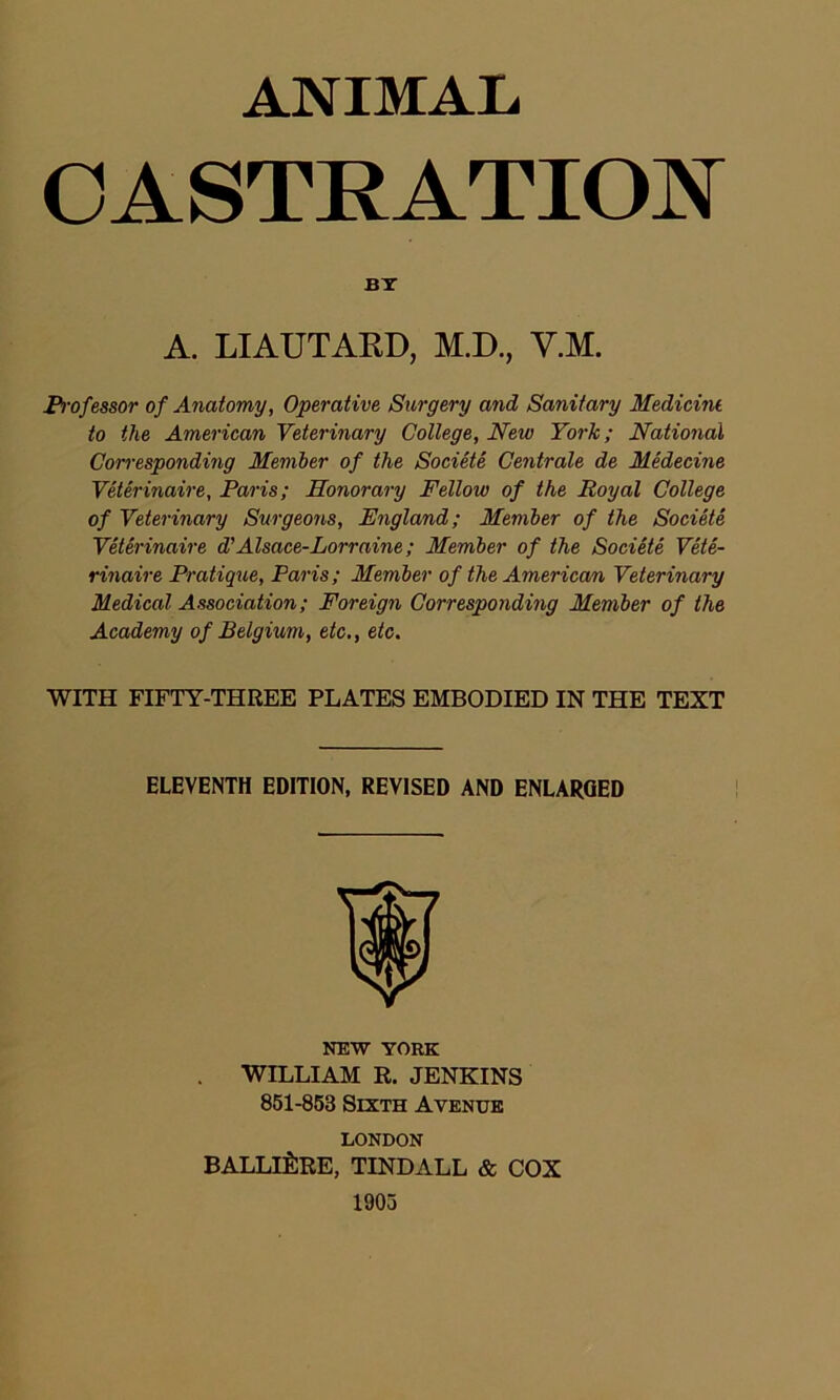 ANIMAL CASTRATION BY A. LIAUTAKD, M.D., V.M. Professor of Anatomy, Operative Surgery and Sanitary Medicine to the American Veterinary College, Neiu York; National Corresponding Member of the Societe Centrale de Medecine Veterinaire, Paris; Honorary Fellow of the Royal College of Veterinary Surgeons, England; Member of the Societe Veterinaire d'Alsace-Lorraine; Member of the Societe Vete- rinaire Pratique, Paris ; Member of the American Veterinary Medical Association; Foreign Corresponding Member of the Academy of Belgium, etc., etc. WITH FIFTY-THREE PLATES EMBODIED IN THE TEXT ELEVENTH EDITION, REVISED AND ENLARGED NEW YORK WILLIAM R. JENKINS 851-853 Sixth Avenue LONDON BALLli:RE, TINDALL & COX 1905