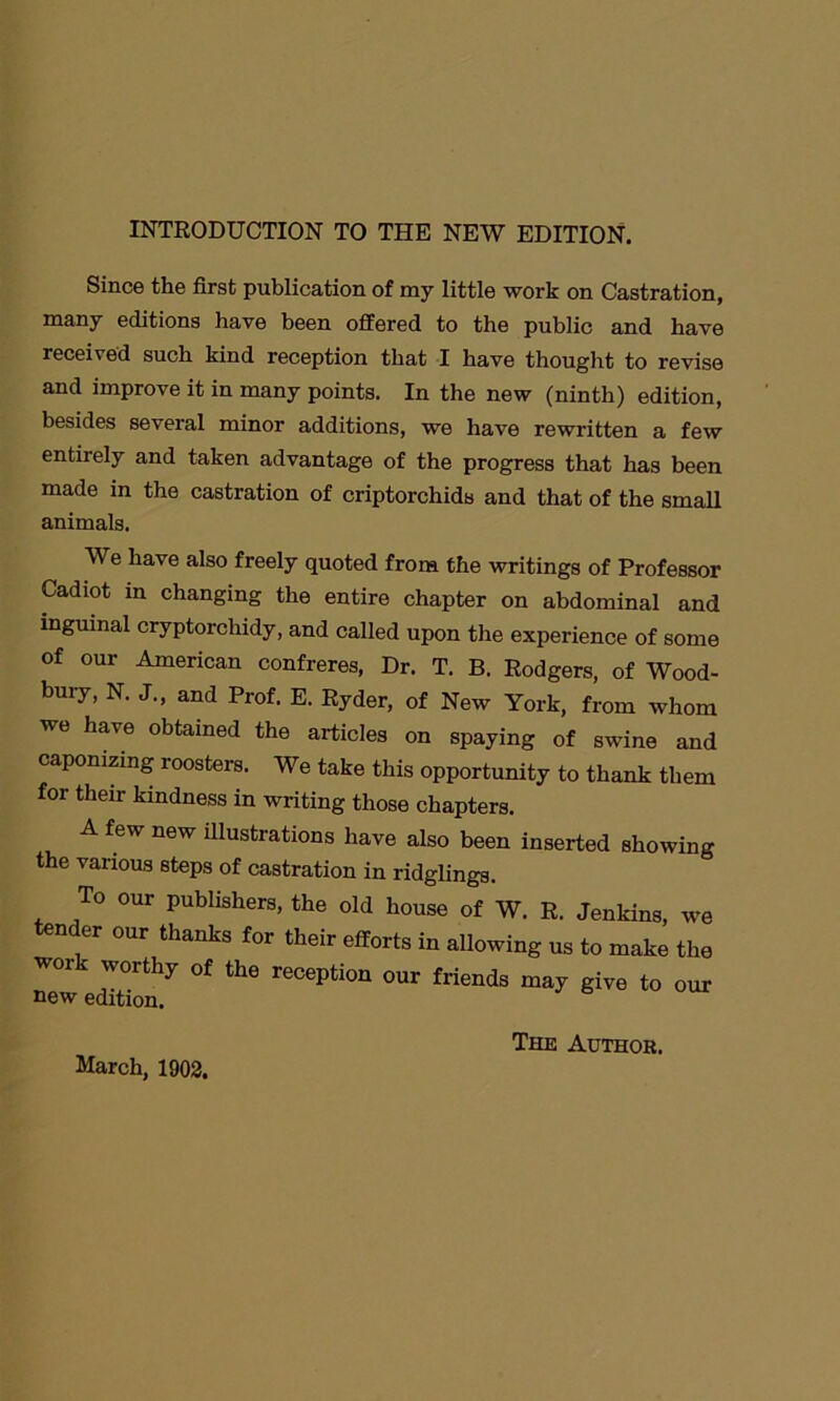 Since the first publication of my little work on Castration, many editions have been offered to the public and have received such kind reception that I have thought to revise and improve it in many points. In the new (ninth) edition, besides several minor additions, we have rewritten a few entirely and taken advantage of the progress that has been made in the castration of criptorchids and that of the small animals. We have also freely quoted from the writings of Professor Cadiot in changing the entire chapter on abdominal and inguinal cryptorchidy, and called upon the experience of some of our American confreres, Dr. T. B. Rodgers, of Wood- bury, N. J., and Prof. E. Ryder, of New York, from whom we have obtained the articles on spaying of swine and capomzing roosters. We take this opportunity to thank them for their kindness in writing those chapters. A few new illustrations have also been inserted showing the various steps of castration in ridglings. To our publishers, the old house of W. R. Jenkins, we nder our thanks for their efforts in allowing us to make the work worthy of the reception our friends may give to our Tl OTIT rI i4., * u March, 1902. The Author.