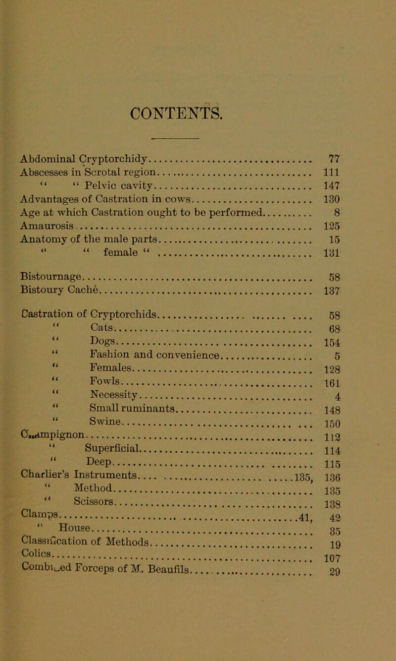 Abdominal Cryptorchidy 77 Abscesses in Scrotal region Ill “ “ Pelvic cavity 147 Advantages of Castration in cows 130 Age at which Castration ought to be performed 8 Amaurosis 125 Anatomy of the male parts 15 “ “ female “ 131 Bistournage 58 Bistoury Cache 137 Castration of Cryptorchids 58 “ Cats 68 “ Dogs 154 “ Fashion and convenience 5 “ Females 128 “ Fowls 161 “ Necessity 4 “ Small ruminants 148 “ Swine 150 C«dmpignon H2 “ Superficial 114 Deep 115 Charlier’s Instruments 135 135 “ Method ’ 135 “ Scissors 138 Clamps 41j 43 “ House 35 Classification of Methods 19 Colics. 107 Combined Forceps of M. Beaufils. 29