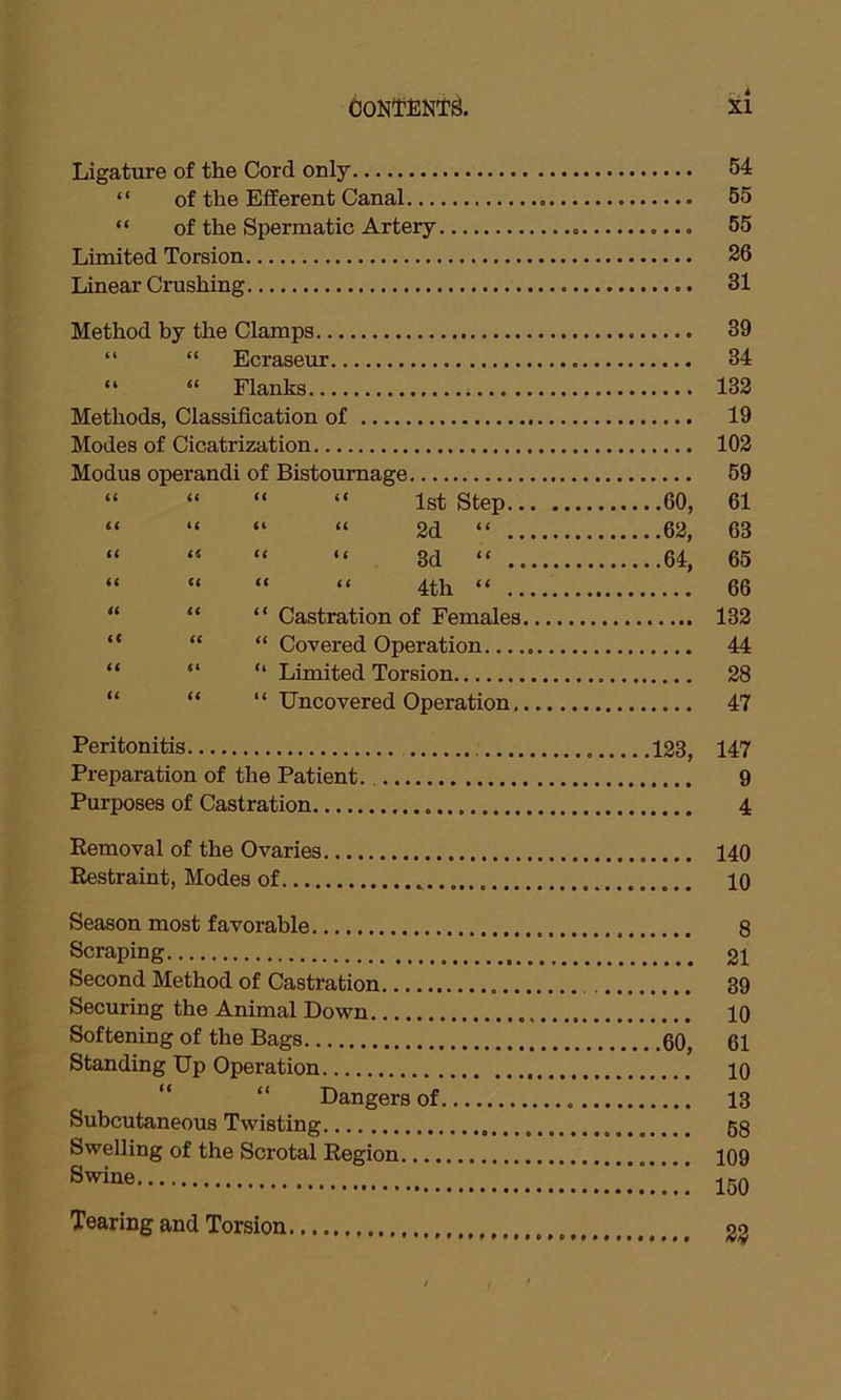 Ligature of the Cord only 54 “ of the Efferent Canal 55 “ of the Spermatic Artery . 55 Limited Torsion 26 Linear Crushing 81 Method by the Clamps 39 “ “ Ecraseur 34 “ “ Flanks 132 Methods, Classification of 19 Modes of Cicatrization 102 Modus operandi of Bistournage 59 “ “ “ “ 1st Step 60, 61 “ “ “ “ 2d “ 62, 63 “ “ “ “ 3d “ 64, 65 “ “ “ “ 4th “ 66 “ “ Castration of Females 132 “ “ “ Covered Operation 44 “ “ “ Limited Torsion 28 “ “ “ Uncovered Operation 47 Peritonitis 123, 147 Preparation of the Patient. 9 Purposes of Castration 4 Removal of the Ovaries 140 Restraint, Modes of 10 Season most favorable 8 Scraping 21 Second Method of Castration 39 Securing the Animal Down 10 Softening of the Bags 60, 61 Standing Up Operation 10 “ “ Dangers of 13 Subcutaneous Twisting 58 Swelling of the Scrotal Region 109 Swine ...!!!.”.!!! 150 Tearing and Torsion 23