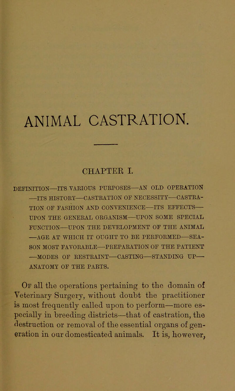 ANIMAL CASTRATION. CHAPTER I. DEFINITION—ITS YAEIOUS PURPOSES—AN OLD OPERATION —ITS HISTORY—CASTRATION OF NECESSITY—CASTRA- TION OF FASHION AND CONYENIENCE—ITS EFFECTS— UPON THE GENERAL ORGANISM—UPON SOME SPECIAL FUNCTION—UPON THE DEYELOPMENT OF THE ANIMAL —AGE AT WHICH IT OUGHT TO RE PERFORMED—SEA- SON MOST FAYORABLE—PREPARATION OF THE PATIENT —MODES OF RESTRAINT—CASTING—STANDING UP— ANATOMY OF THE PARTS. Of all the operations pertaining to the domain of Veterinary Surgery, without doubt the practitioner is most frequently called upon to perform—more es- pecially in breeding districts—that of castration, the destruction or removal of the essential organs of gen- eration in our domesticated animals. It is, however,